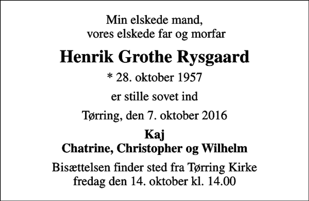 <p>Min elskede mand, vores elskede far og morfar<br />Henrik Grothe Rysgaard<br />* 28. oktober 1957<br />er stille sovet ind<br />Tørring, den 7. oktober 2016<br />Kaj Chatrine, Christopher og Wilhelm<br />Bisættelsen finder sted fra Tørring Kirke fredag den 14. oktober kl. 14.00</p>