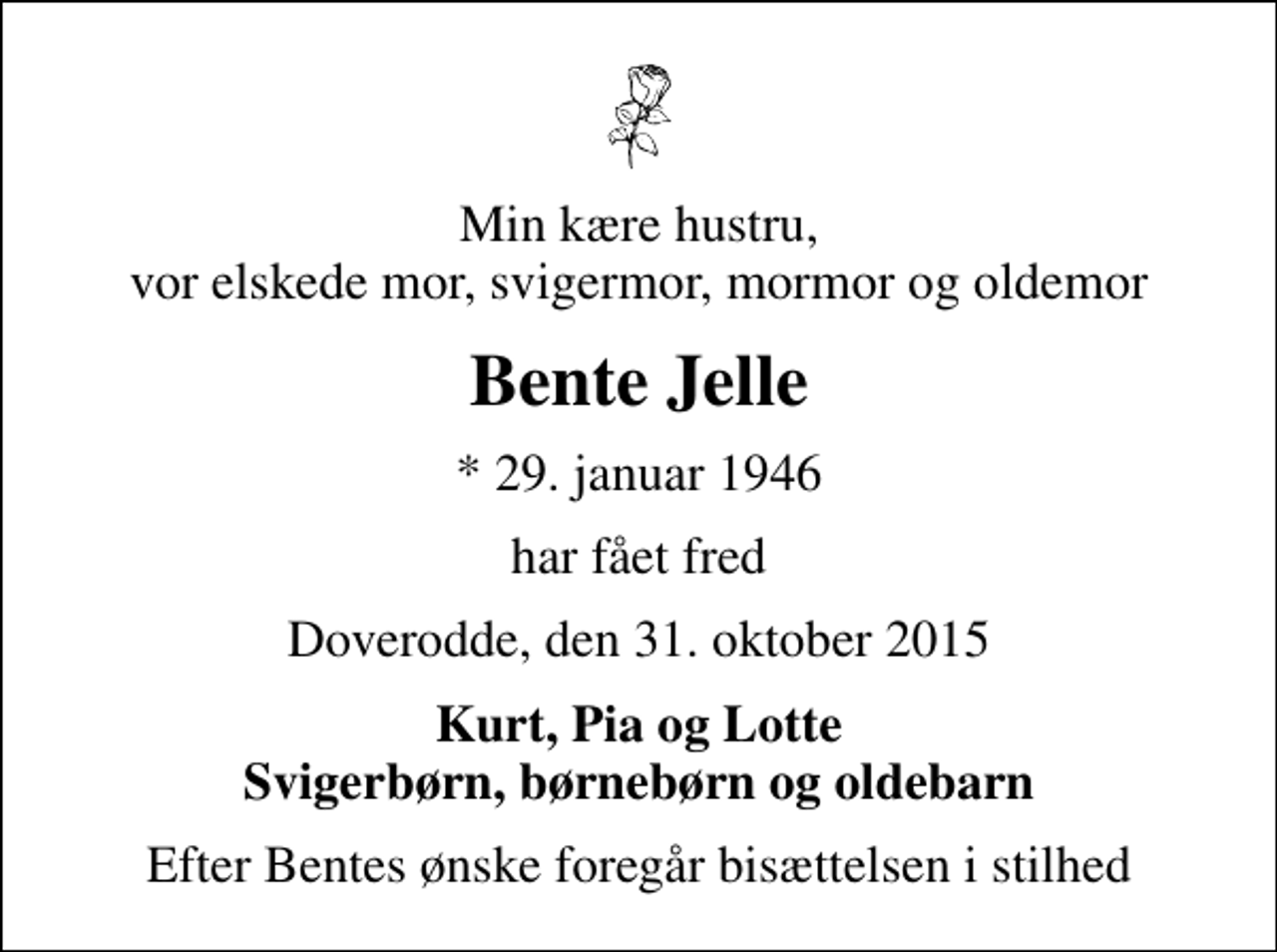 <p>Min kære hustru, vor elskede mor, svigermor, mormor og oldemor<br />Bente Jelle<br />* 29. januar 1946<br />har fået fred<br />Doverodde, den 31. oktober 2015<br />Kurt, Pia og Lotte Svigerbørn, børnebørn og oldebarn<br />Efter Bentes ønske foregår bisættelsen i stilhed</p>