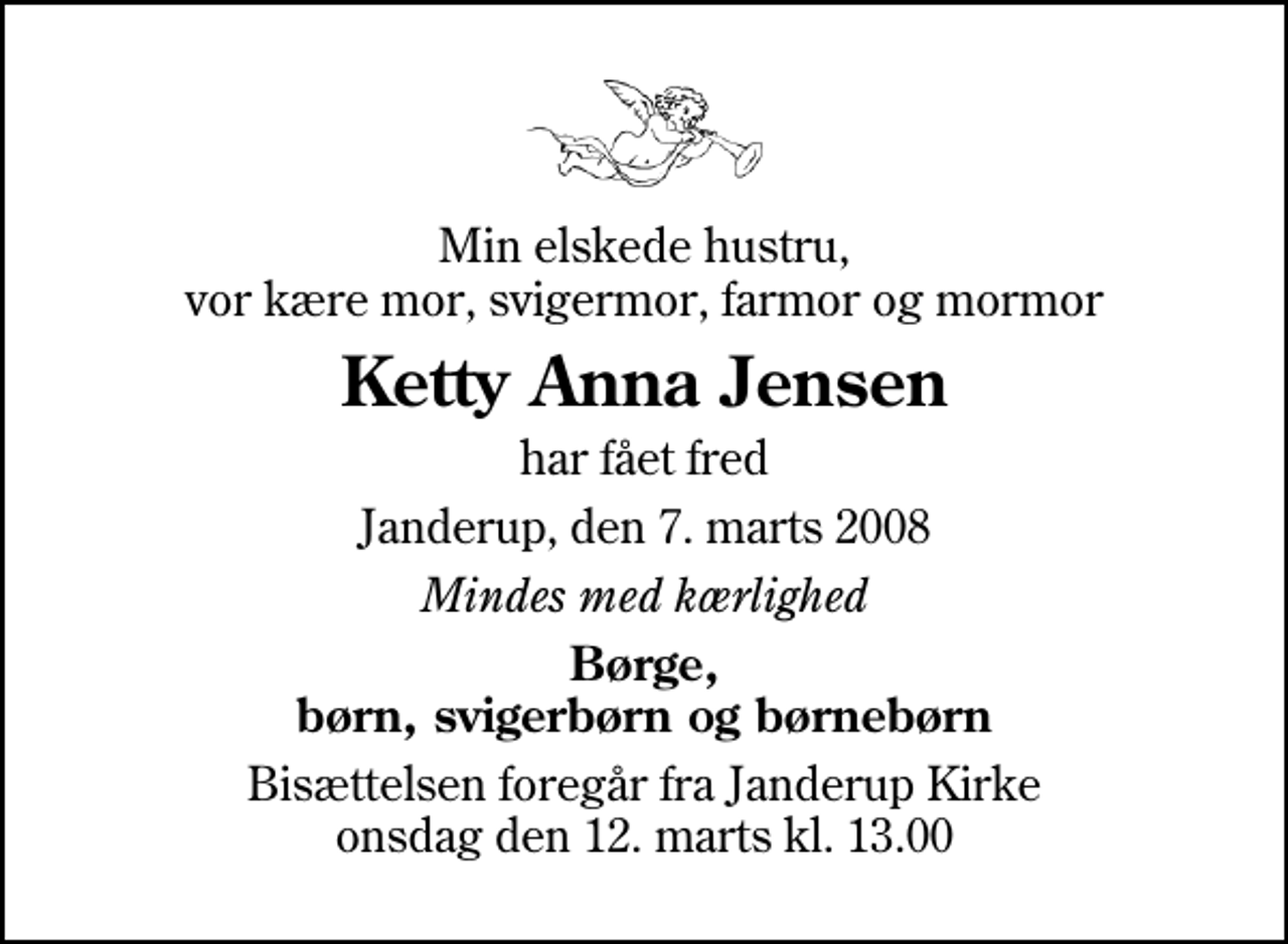 <p>Min elskede hustru, vor kære mor, svigermor, farmor og mormor<br />Ketty Anna Jensen<br />har fået fred<br />Janderup, den 7. marts 2008<br />Mindes med kærlighed<br />Børge, børn, svigerbørn og børnebørn<br />Bisættelsen foregår fra Janderup Kirke onsdag den 12. marts kl. 13.00</p>