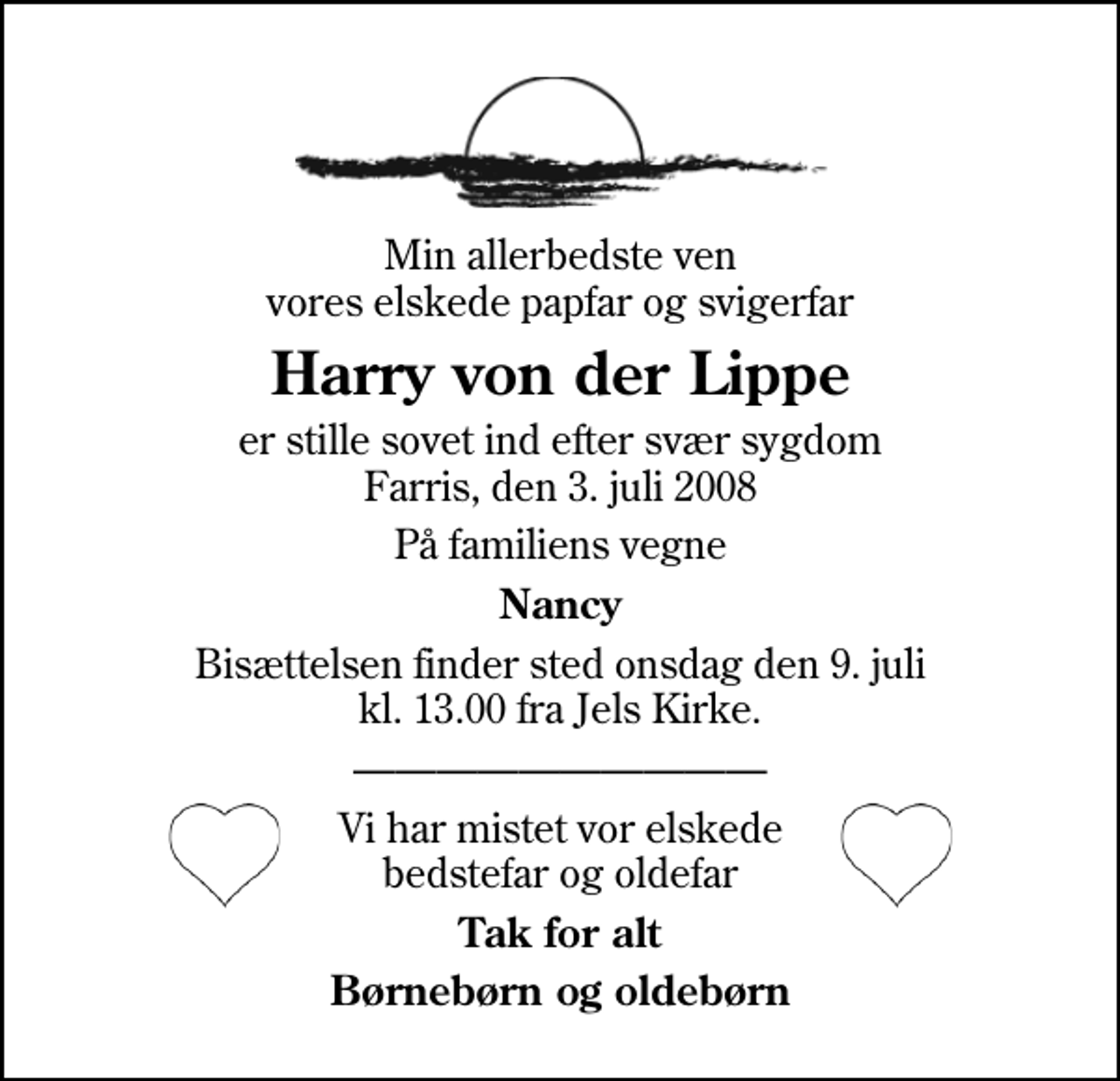 <p>Min allerbedste ven vores elskede papfar og svigerfar<br />Harry von der Lippe<br />er stille sovet ind efter svær sygdom Farris, den 3. juli 2008<br />På familiens vegne<br />Nancy<br />Bisættelsen finder sted onsdag den 9. juli kl. 13.00 fra Jels Kirke<br />Vi har mistet vor elskede bedstefar og oldefar<br />Tak for alt<br />Børnebørn og oldebørn</p>