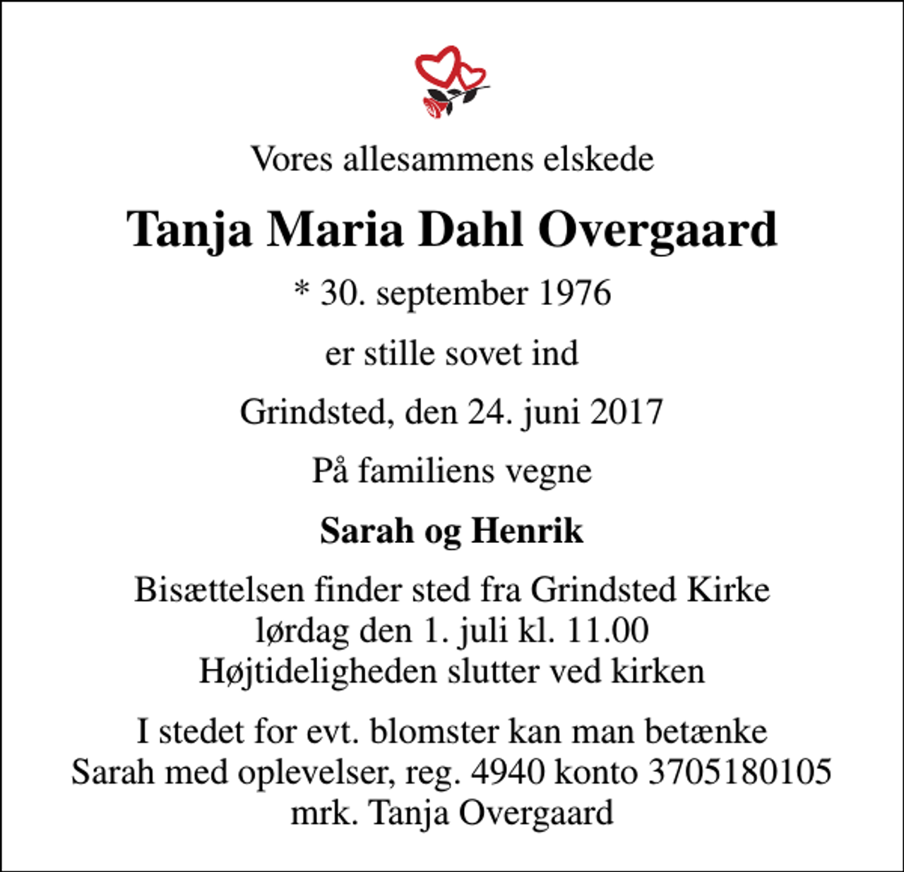 <p>Vores allesammens elskede<br />Tanja Maria Dahl Overgaard<br />* 30. september 1976<br />er stille sovet ind<br />Grindsted, den 24. juni 2017<br />På familiens vegne<br />Sarah og Henrik<br />Bisættelsen finder sted fra Grindsted Kirke lørdag den 1. juli kl. 11.00 Højtideligheden slutter ved kirken<br />I stedet for evt. blomster kan man betænke Sarah med oplevelser, reg. 4940 konto 3705180105 mrk. Tanja Overgaard</p>