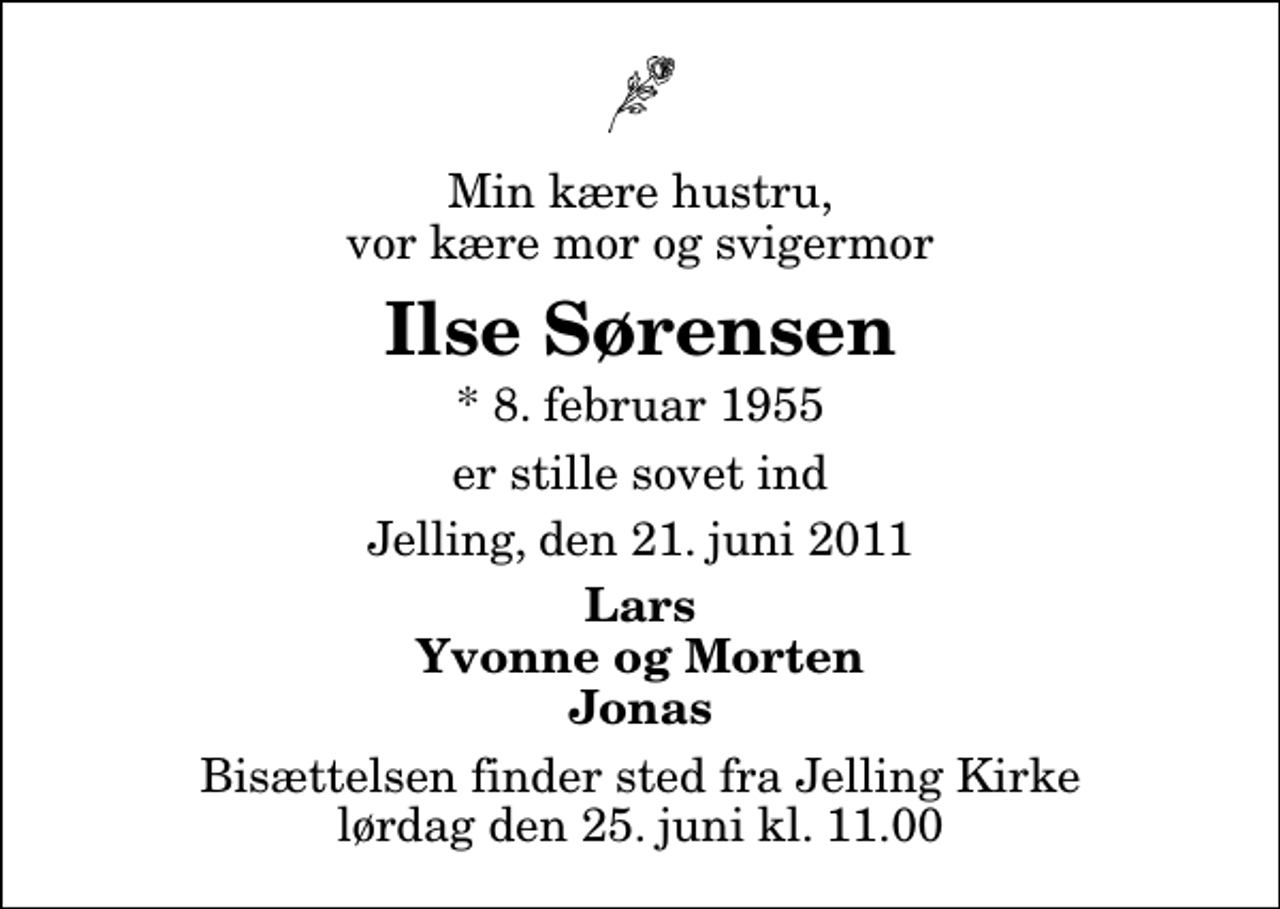 <p>Min kære hustru, vor kære mor og svigermor<br />Ilse Sørensen<br />* 8. februar 1955<br />er stille sovet ind<br />Jelling, den 21. juni 2011<br />Lars Yvonne og Morten Jonas<br />Bisættelsen finder sted fra Jelling Kirke lørdag den 25. juni kl. 11.00</p>