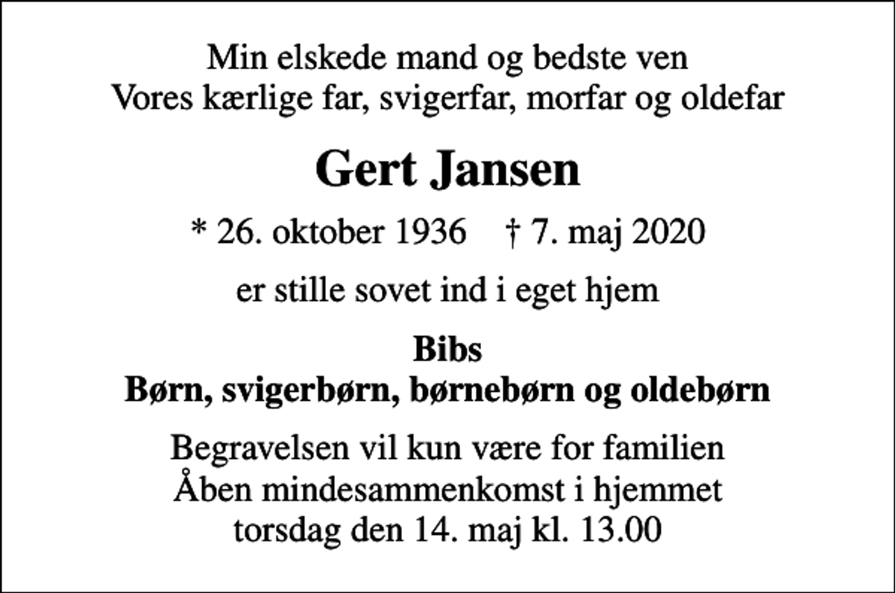 <p>Min elskede mand og bedste ven Vores kærlige far, svigerfar, morfar og oldefar<br />Gert Jansen<br />* 26. oktober 1936 ✝ 7. maj 2020<br />er stille sovet ind i eget hjem<br />Bibs Børn, svigerbørn, børnebørn og oldebørn<br />Begravelsen vil kun være for familien Åben mindesammenkomst i hjemmet torsdag den 14. maj kl. 13.00</p>