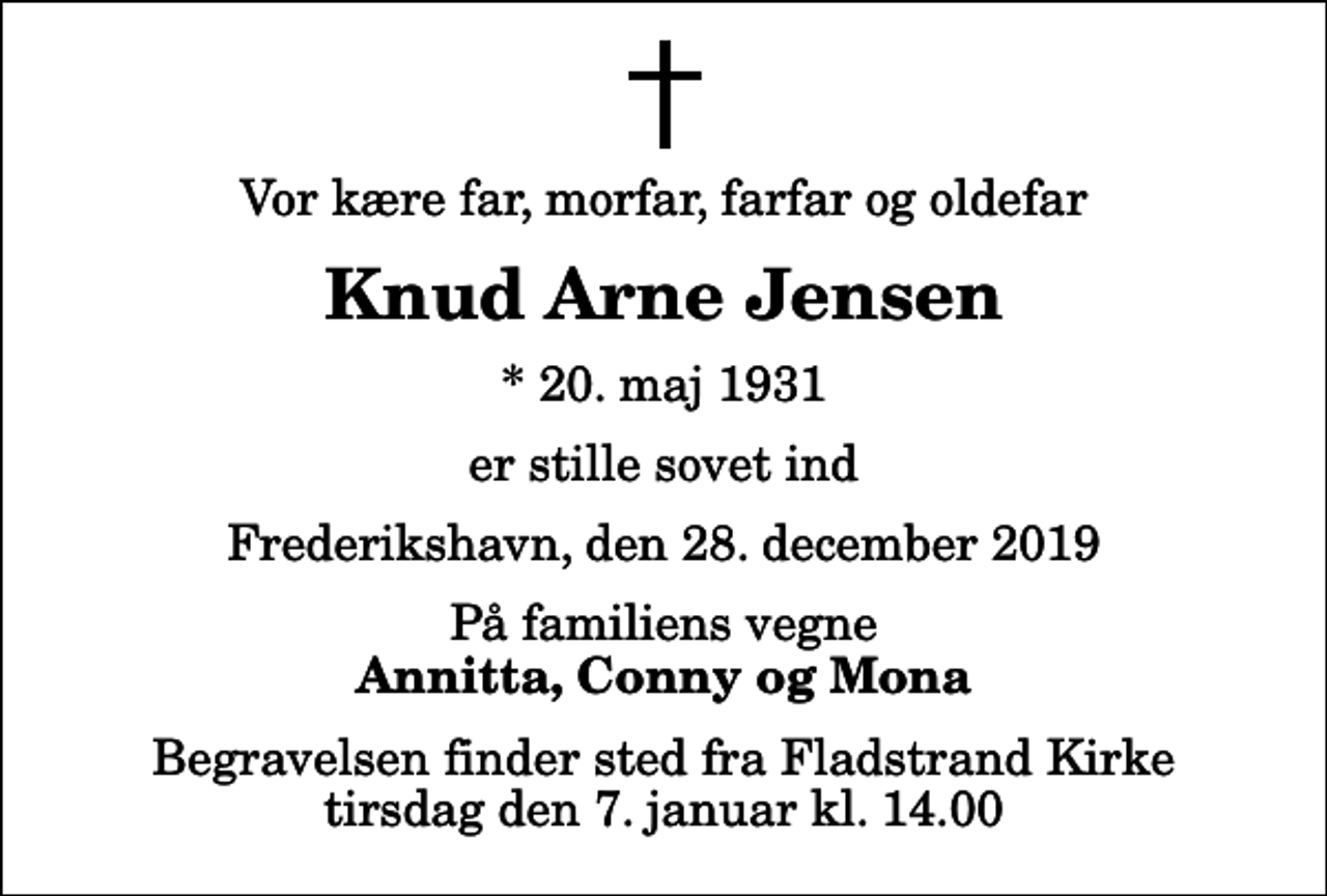 <p>Vor kære far, morfar, farfar og oldefar<br />Knud Arne Jensen<br />* 20. maj 1931<br />er stille sovet ind<br />Frederikshavn, den 28. december 2019<br />På familiens vegne<br />Annitta, Conny og Mona<br />Begravelsen finder sted fra Fladstrand Kirke tirsdag den 7. januar kl. 14.00</p>