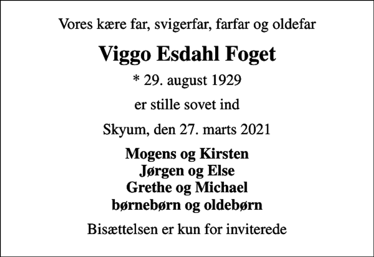 <p>Vores kære far, svigerfar, farfar og oldefar<br />Viggo Esdahl Foget<br />* 29. august 1929<br />er stille sovet ind<br />Skyum, den 27. marts 2021<br />Mogens og Kirsten Jørgen og Else Grethe og Michael børnebørn og oldebørn<br />Bisættelsen er kun for inviterede</p>