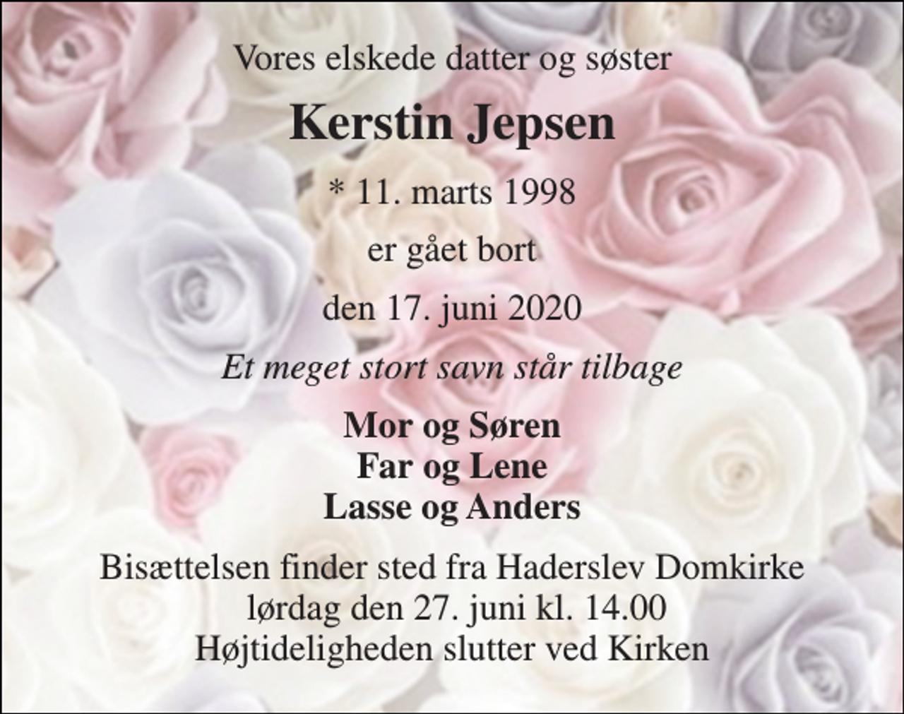 <p>Vores elskede datter og søster<br />Kerstin Jepsen<br />*​ 11. marts 1998<br />er gået bort<br />den 17. juni 2020<br />Et meget stort savn står tilbage<br />Mor og Søren Far og Lene Lasse og Anders<br />Bisættelsen finder sted fra Haderslev Domkirke lørdag den 27. juni kl. 14.00 Højtideligheden slutter ved Kirken</p>
