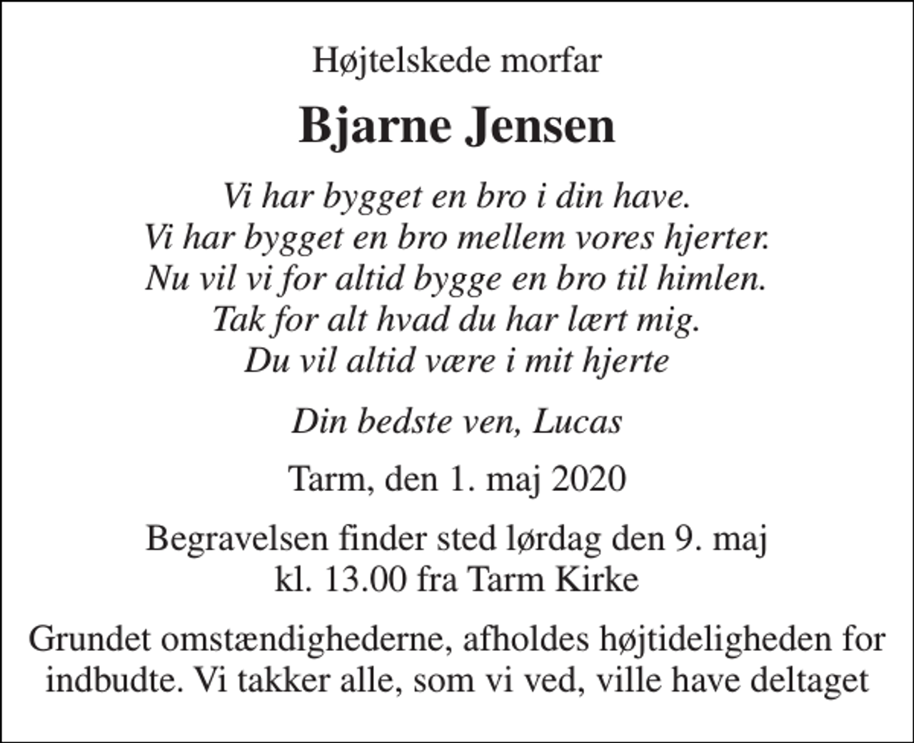 <p>Højtelskede morfar<br />Bjarne Jensen<br />Vi har bygget en bro i din have. Vi har bygget en bro mellem vores hjerter. Nu vil vi for altid bygge en bro til himlen. Tak for alt hvad du har lært mig. Du vil altid være i mit hjerte<br />Din bedste ven, Lucas<br />Tarm, den 1. maj 2020<br />Begravelsen finder sted lørdag den 9. maj kl. 13.00 fra Tarm Kirke<br />Grundet omstændighederne, afholdes højtideligheden for indbudte. Vi takker alle, som vi ved, ville have deltaget</p>