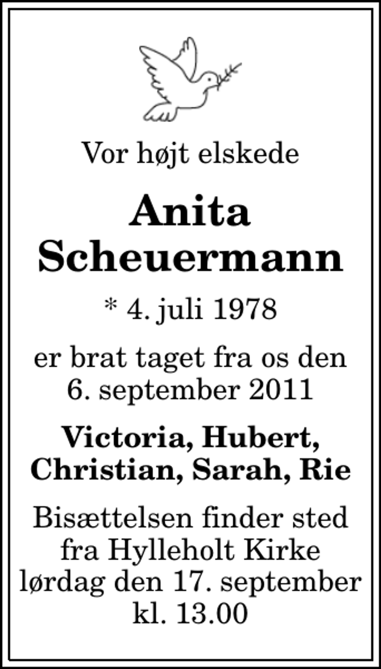 <p>Vor højt elskede<br />Anita Scheuermann<br />* 4. juli 1978<br />er brat taget fra os den 6. september 2011<br />Victoria, Hubert, Christian, Sarah, Rie<br />Bisættelsen finder sted fra Hylleholt Kirke lørdag den 17. september kl. 13.00</p>