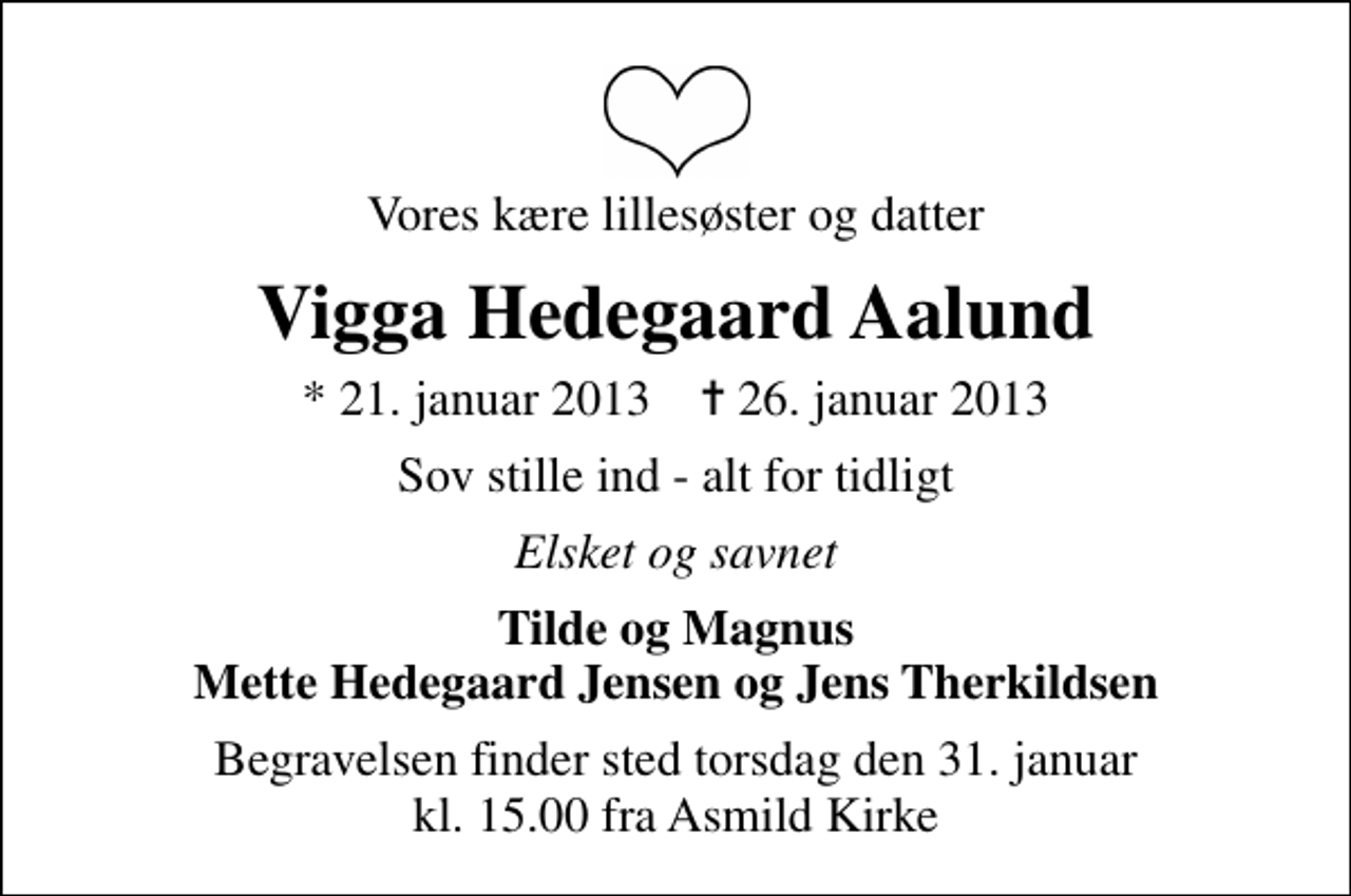 <p>Vores kære lillesøster og datter<br />Vigga Hedegaard Aalund<br />* 21. januar 2013 ✝ 26. januar 2013<br />Sov stille ind - alt for tidligt<br />Elsket og savnet<br />Tilde og Magnus Mette Hedegaard Jensen og Jens Therkildsen<br />Begravelsen finder sted torsdag den 31. januar kl. 15.00 fra Asmild Kirke</p>