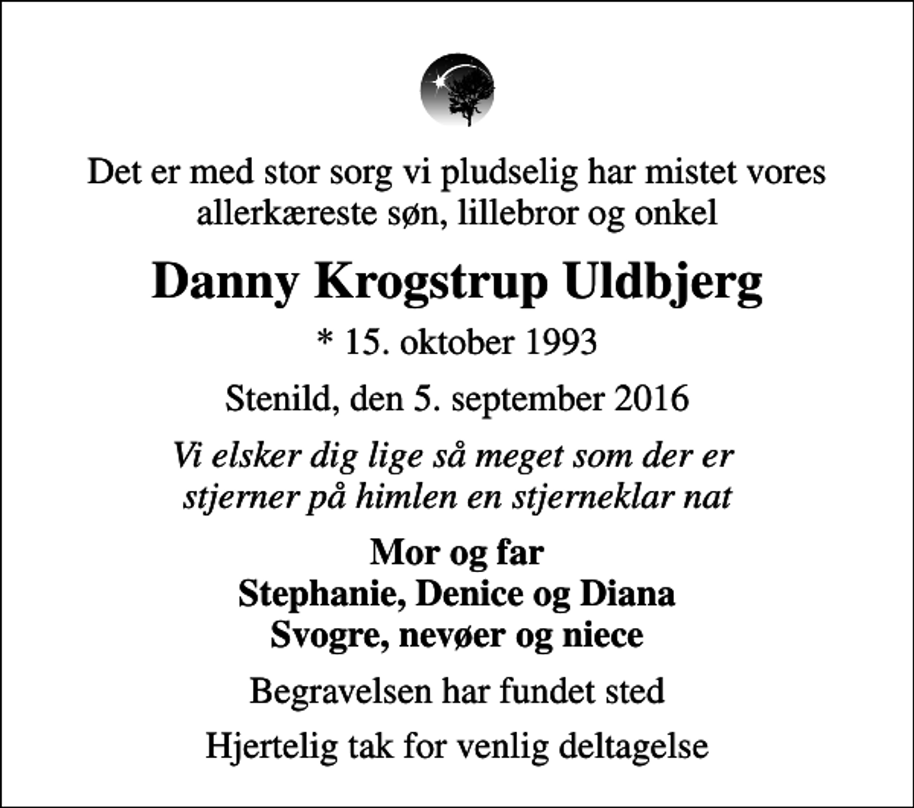 <p>Det er med stor sorg vi pludselig har mistet vores allerkæreste søn, lillebror og onkel<br />Danny Krogstrup Uldbjerg<br />* 15. oktober 1993<br />Stenild, den 5. september 2016<br />Vi elsker dig lige så meget som der er stjerner på himlen en stjerneklar nat<br />Mor og far Stephanie, Denice og Diana Svogre, nevøer og niece<br />Begravelsen har fundet sted<br />Hjertelig tak for venlig deltagelse</p>