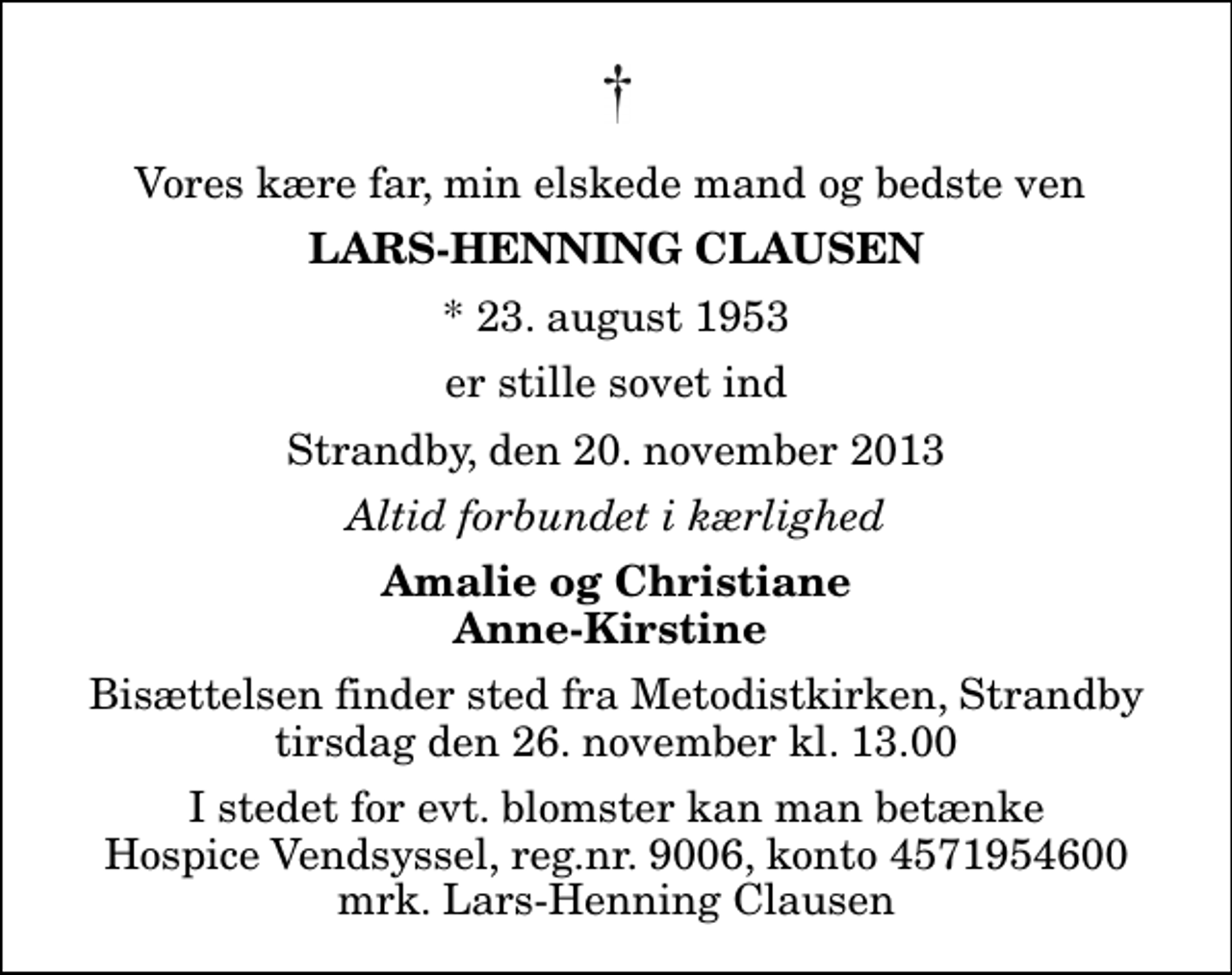 <p>Vores kære far, min elskede mand og bedste ven<br />Lars-Henning Clausen<br />* 23. august 1953<br />er stille sovet ind<br />Strandby, den 20. november 2013<br />Altid forbundet i kærlighed<br />Amalie og Christiane Anne-Kirstine<br />Bisættelsen finder sted fra Metodistkirken, Strandby tirsdag den 26. november kl. 13.00<br />I stedet for evt. blomster kan man betænke<br />Hospice Vendsyssel reg.nr.9006,konto4571954600mrk. Lars-Henning<br />Clausen</p>