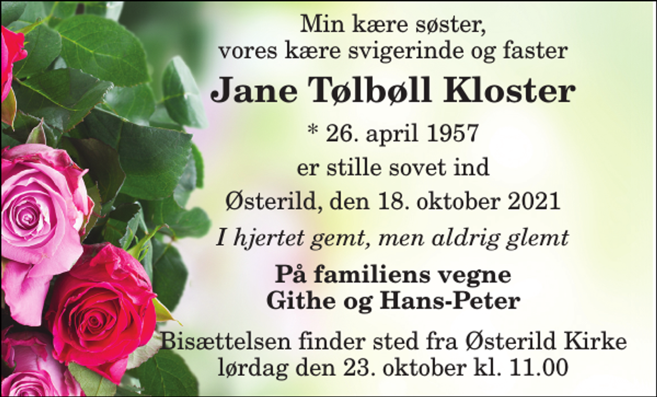 <p>Min kære søster, vores kære svigerinde og faster<br />Jane Tølbøll Kloster<br />*​ 26. april 1957<br />er stille sovet ind<br />Østerild, den 18. oktober 2021<br />I hjertet gemt, men aldrig glemt<br />På familiens vegne Githe og Hans-Peter<br />Bisættelsen​ finder sted fra Østerild Kirke​ lørdag den 23. oktober​ kl. 11.00</p>