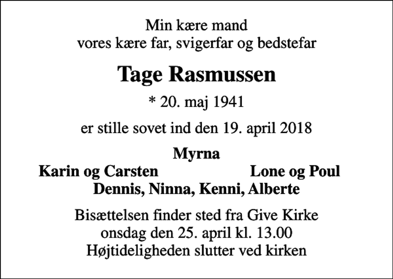 <p>Min kære mand vores kære far, svigerfar og bedstefar<br />Tage Rasmussen<br />* 20. maj 1941<br />er stille sovet ind den 19. april 2018<br />Myrna<br />Karin og Carsten<br />Lone og Poul<br />Bisættelsen finder sted fra Give Kirke onsdag den 25. april kl. 13.00 Højtideligheden slutter ved kirken</p>