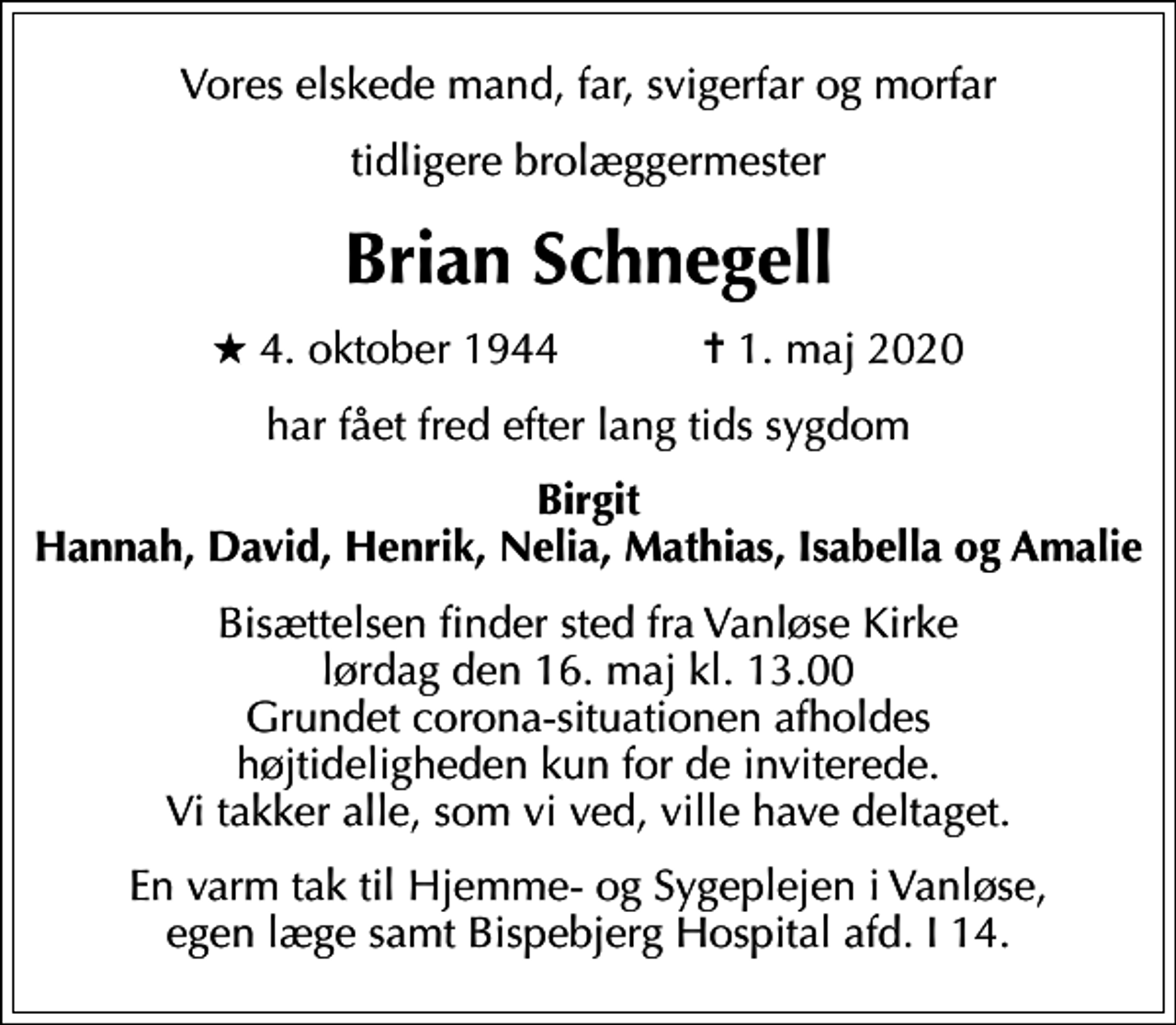 <p>Vores elskede mand, far, svigerfar og morfar<br />tidligere brolæggermester<br />Brian Schnegell<br />* 4. oktober 1944 ✝ 1. maj 2020<br />har fået fred efter lang tids sygdom<br />Birgit Hannah, David, Henrik, Nelia, Mathias, Isabella og Amalie<br />Bisættelsen finder sted fra Vanløse Kirke lørdag den 16. maj kl. 13.00 Grundet corona-situationen afholdes højtideligheden kun for de inviterede. Vi takker alle, som vi ved, ville have deltaget.<br />En varm tak til Hjemme- og Sygeplejen i Vanløse, egen læge samt Bispebjerg Hospital afd. I 14.</p>