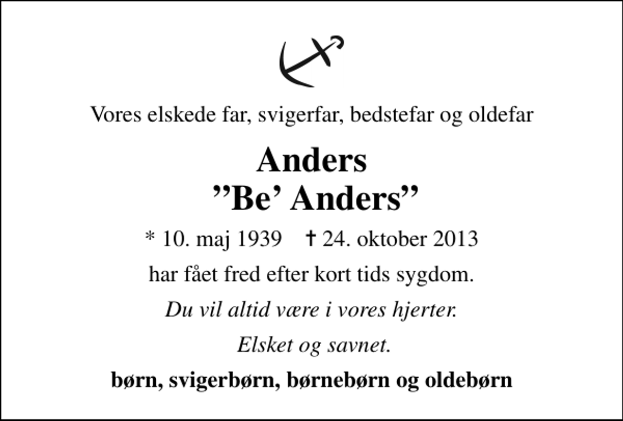 <p>Vores elskede far, svigerfar, bedstefar og oldefar<br />Anders Be Anders<br />* 10. maj 1939 ✝ 24. oktober 2013<br />har fået fred efter kort tids sygdom.<br />Du vil altid være i vores hjerter.<br />Elsket og savnet.<br />børn, svigerbørn, børnebørn og oldebørn</p>