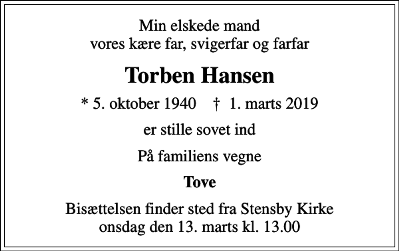 <p>Min elskede mand vores kære far, svigerfar og farfar<br />Torben Hansen<br />* 5. oktober 1940 ✝ 1. marts 2019<br />er stille sovet ind<br />På familiens vegne<br />Tove<br />Bisættelsen finder sted fra Stensby Kirke onsdag den 13. marts kl. 13.00</p>