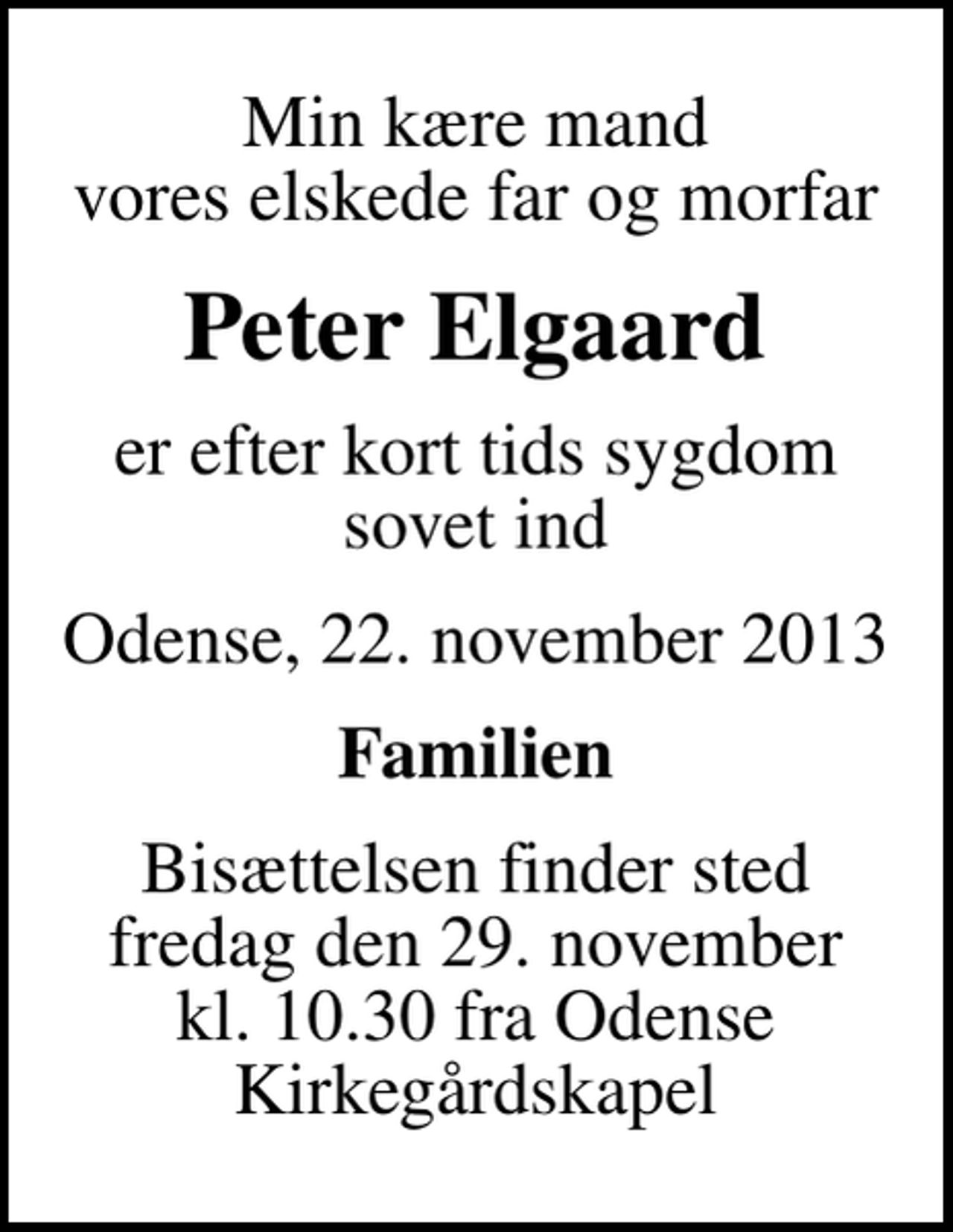 <p>Min kære mand vores elskede far og morfar<br />Peter Elgaard<br />er efter kort tids sygdom sovet ind<br />Odense, 22. november 2013<br />Familien<br />Bisættelsen finder sted fredag den 29. november kl. 10.30 fra Odense Kirkegårdskapel</p>