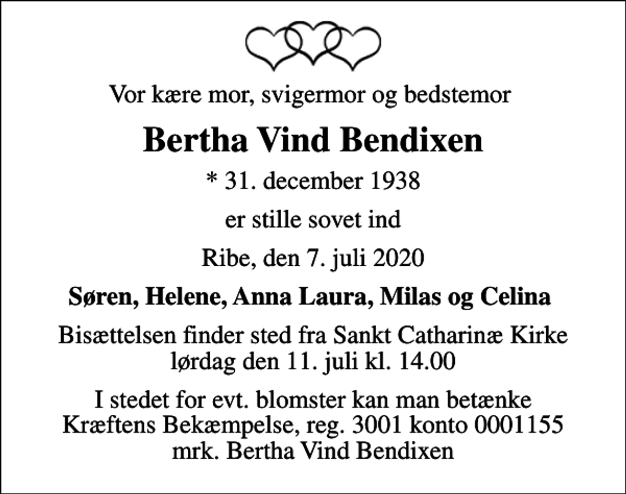 <p>Vor kære mor, svigermor og bedstemor<br />Bertha Vind Bendixen<br />* 31. december 1938<br />er stille sovet ind<br />Ribe, den 7. juli 2020<br />Søren, Helene, Anna Laura, Milas og Celina<br />Bisættelsen finder sted fra Sankt Catharinæ Kirke lørdag den 11. juli kl. 14.00<br />I stedet for evt. blomster kan man betænke<br />Kræftens Bekæmpelse reg.3001konto0001155mrk. Bertha Vind<br />Bendixen</p>