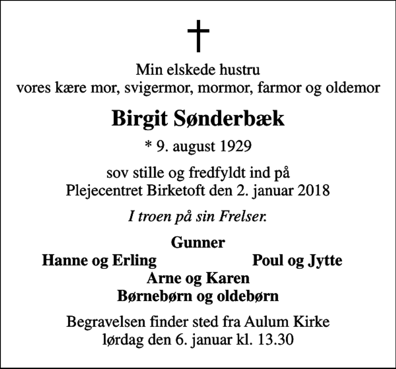 <p>Min elskede hustru vores kære mor, svigermor, mormor, farmor og oldemor<br />Birgit Sønderbæk<br />* 9. august 1929<br />sov stille og fredfyldt ind på Plejecentret Birketoft den 2. januar 2018<br />I troen på sin Frelser.<br />Gunner<br />Hanne og Erling<br />Poul og Jytte<br />Begravelsen finder sted fra Aulum Kirke lørdag den 6. januar kl. 13.30</p>