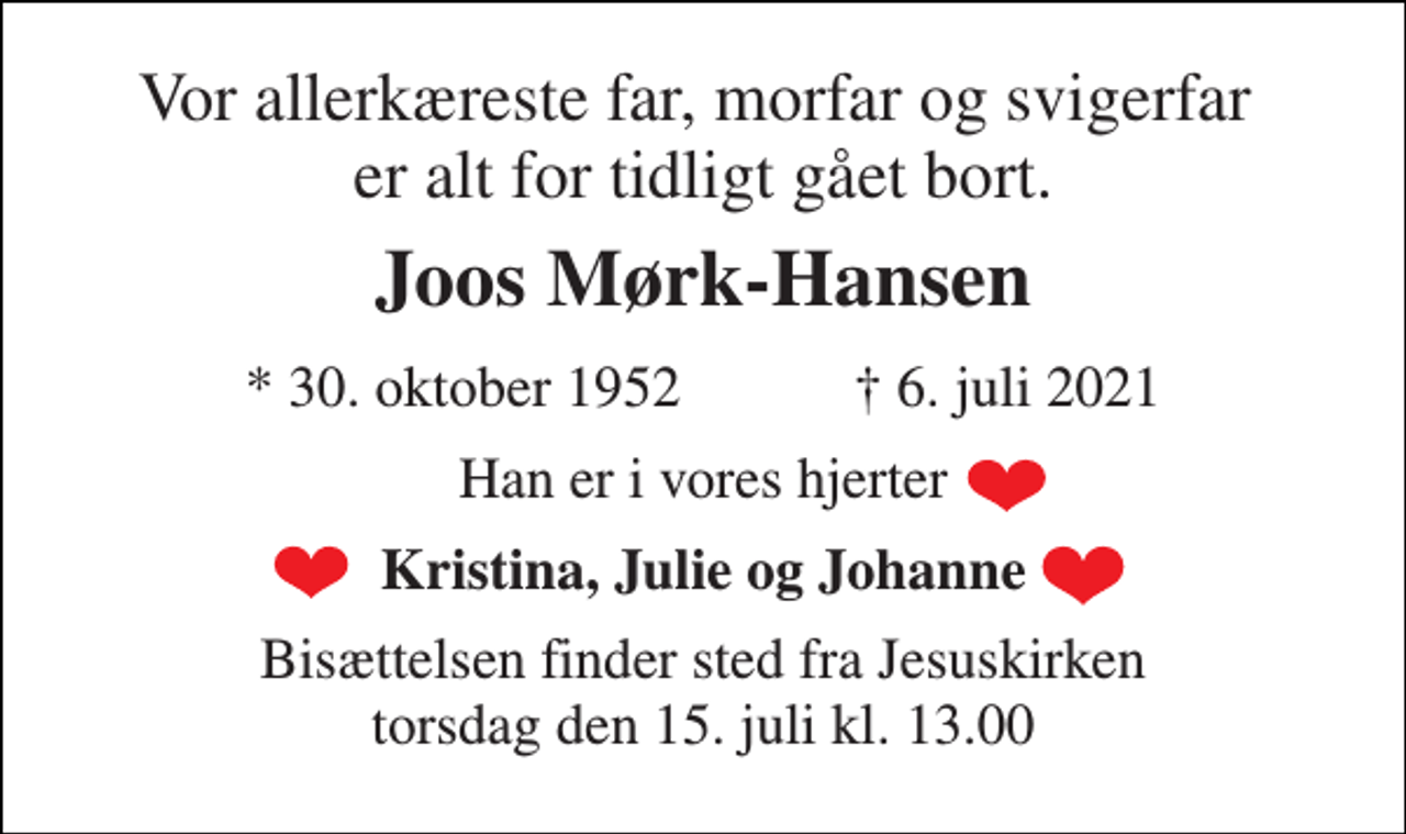 <p>Vor allerkæreste far, morfar og svigerfar er alt for tidligt gået bort.<br />Joos Mørk-Hansen<br />*​ 30. oktober 1952​ †​ 6. juli 2021<br />Han er i vores hjerter<br />Kristina, Julie og Johanne<br />Bisættelsen finder sted fra Jesuskirken torsdag den 15. juli kl. 13.00</p>
