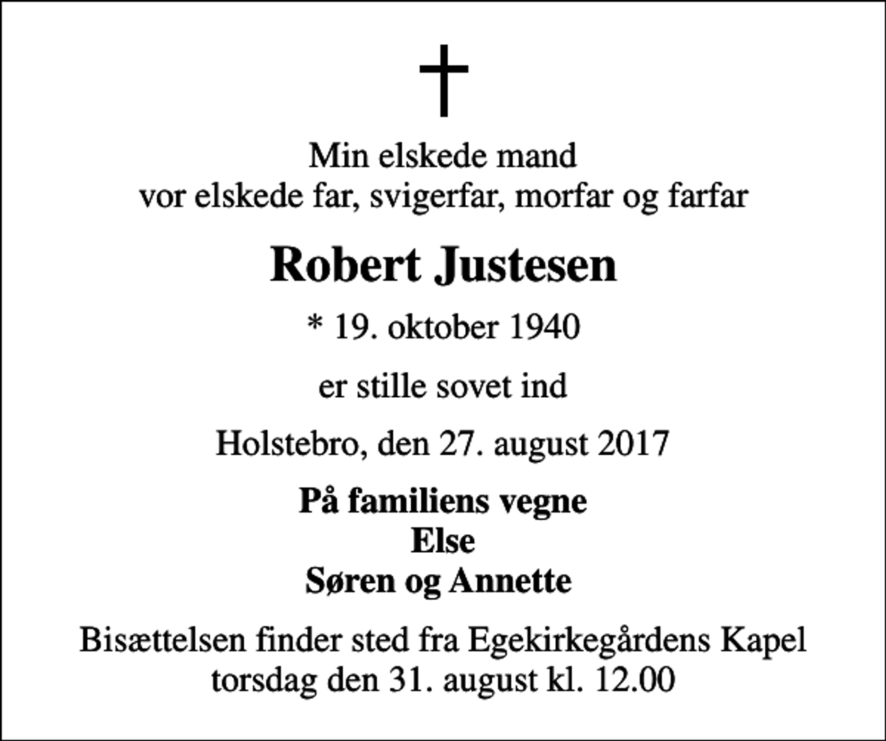 <p>Min elskede mand vor elskede far, svigerfar, morfar og farfar<br />Robert Justesen<br />* 19. oktober 1940<br />er stille sovet ind<br />Holstebro, den 27. august 2017<br />På familiens vegne Else Søren og Annette<br />Bisættelsen finder sted fra Egekirkegårdens Kapel torsdag den 31. august kl. 12.00</p>
