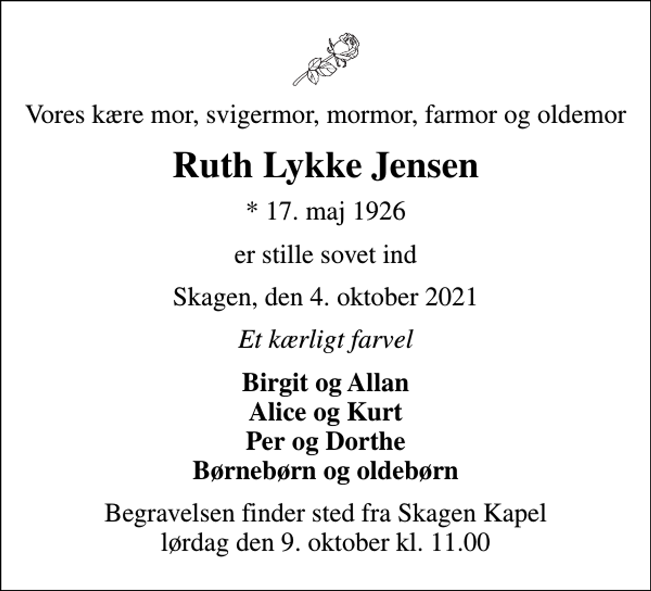 <p>Vores kære mor, svigermor, mormor, farmor og oldemor<br />Ruth Lykke Jensen<br />* 17. maj 1926<br />er stille sovet ind<br />Skagen, den 4. oktober 2021<br />Et kærligt farvel<br />Birgit og Allan Alice og Kurt Per og Dorthe Børnebørn og oldebørn<br />Begravelsen finder sted fra Skagen Kapel lørdag den 9. oktober kl. 11.00</p>