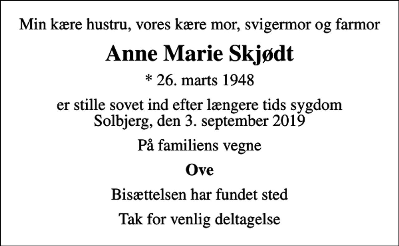 <p>Min kære hustru, vores kære mor, svigermor og farmor<br />Anne Marie Skjødt<br />* 26. marts 1948<br />er stille sovet ind efter længere tids sygdom Solbjerg, den 3. september 2019<br />På familiens vegne<br />Ove<br />Bisættelsen har fundet sted<br />Tak for venlig deltagelse</p>