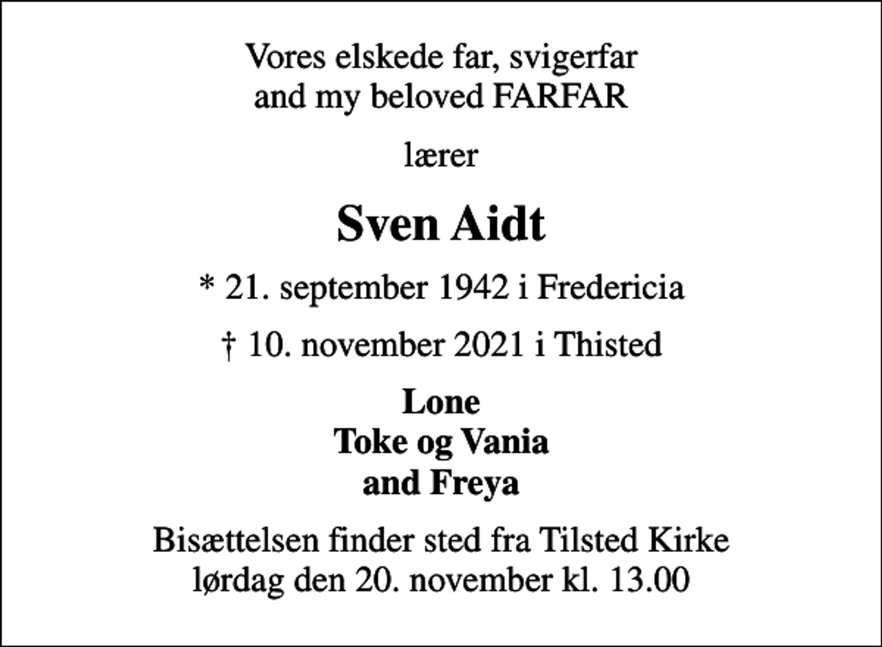 <p>Vores elskede far, svigerfar and my beloved FARFAR<br />lærer<br />Sven Aidt<br />* 21. september 1942 i Fredericia<br />10. november 2021 i Thisted<br />Lone Toke og Vania and Freya<br />Bisættelsen finder sted fra Tilsted Kirke lørdag den 20. november kl. 13.00</p>