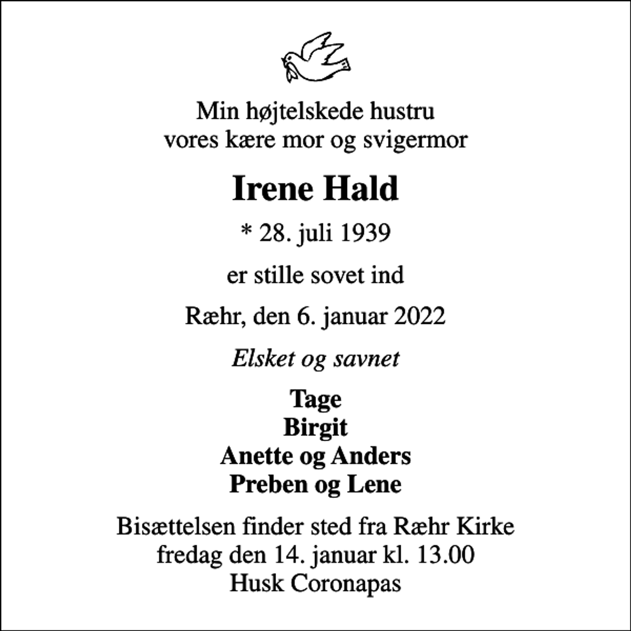 <p>Min højtelskede hustru vores kære mor og svigermor<br />Irene Hald<br />* 28. juli 1939<br />er stille sovet ind<br />Ræhr, den 6. januar 2022<br />Elsket og savnet<br />Tage Birgit Anette og Anders Preben og Lene<br />Bisættelsen finder sted fra Ræhr Kirke fredag den 14. januar kl. 13.00 Husk Coronapas</p>