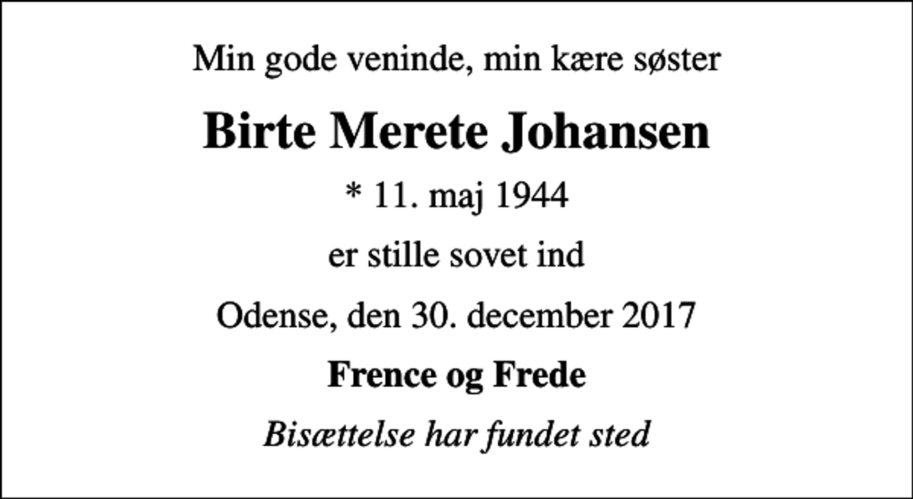 <p>Min gode veninde, min kære søster<br />Birte Merete Johansen<br />* 11. maj 1944<br />er stille sovet ind<br />Odense, den 30. december 2017<br />Frence og Frede<br />Bisættelse har fundet sted</p>