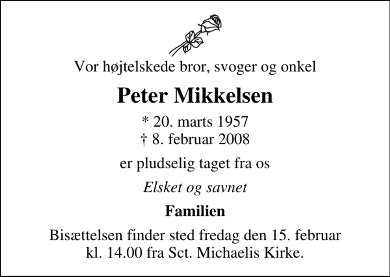 <p>Vor højtelskede bror, svoger og onkel<br />Peter Mikkelsen<br />* 20. marts 1957<br />✝ 8. februar 2008<br />er pludselig taget fra os<br />Elsket og savnet<br />Familien<br />Bisættelsen finder sted fredag den 15. februar kl. 14.00 fra Sankt Michaelis Kirke</p>