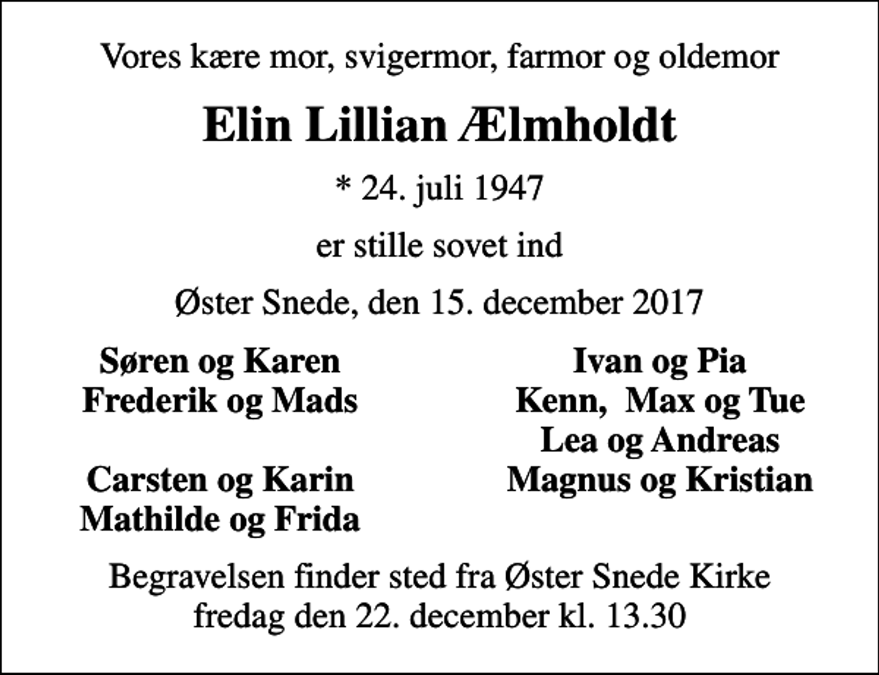 <p>Vores kære mor, svigermor, farmor og oldemor<br />Elin Lillian Ælmholdt<br />* 24. juli 1947<br />er stille sovet ind<br />Øster Snede, den 15. december 2017<br />Søren og Karen<br />Ivan og Pia<br />Frederik og Mads<br />Kenn, Max og Tue<br />Lea og Andreas<br />Carsten og Karin<br />Magnus og Kristian<br />Mathilde og Frida<br />Begravelsen finder sted fra Øster Snede Kirke fredag den 22. december kl. 13.30</p>