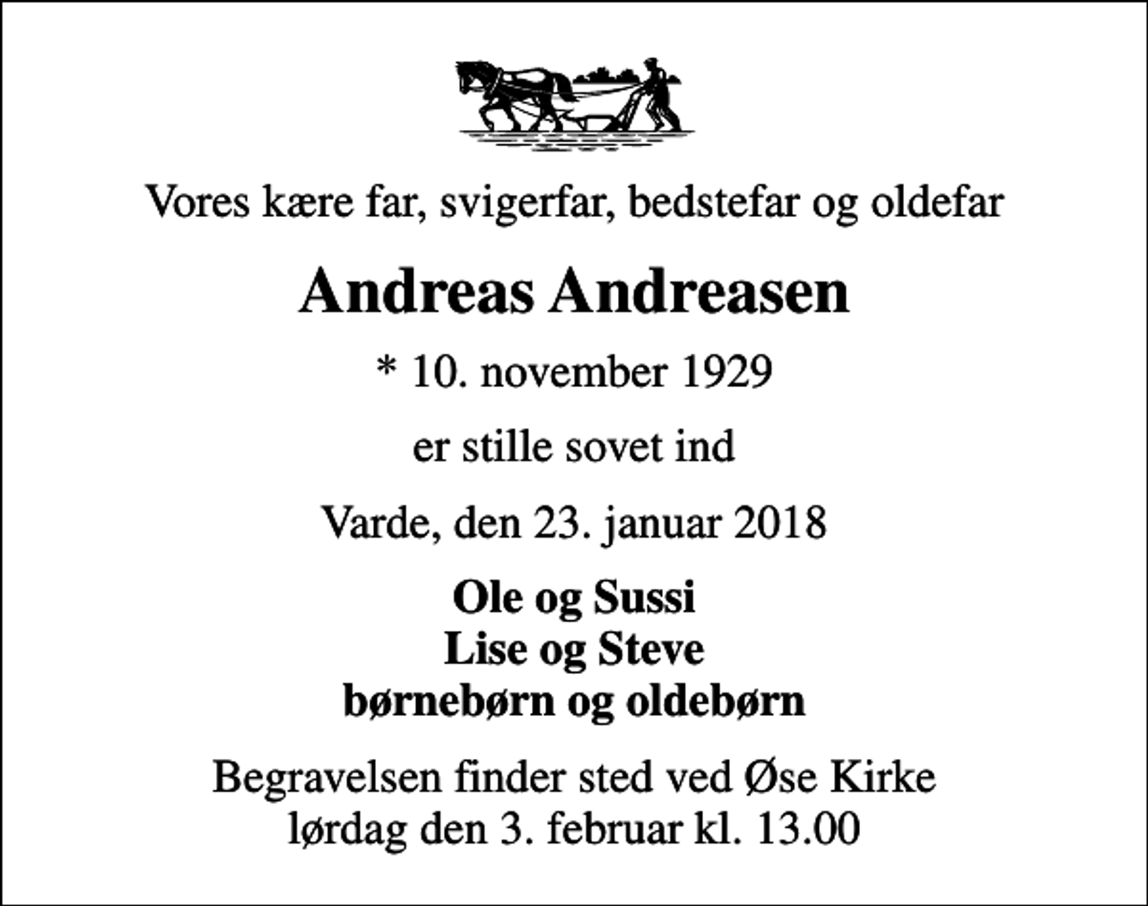<p>Vores kære far, svigerfar, bedstefar og oldefar<br />Andreas Andreasen<br />* 10. november 1929<br />er stille sovet ind<br />Varde, den 23. januar 2018<br />Ole og Sussi Lise og Steve børnebørn og oldebørn<br />Begravelsen finder sted ved Øse Kirke lørdag den 3. februar kl. 13.00</p>
