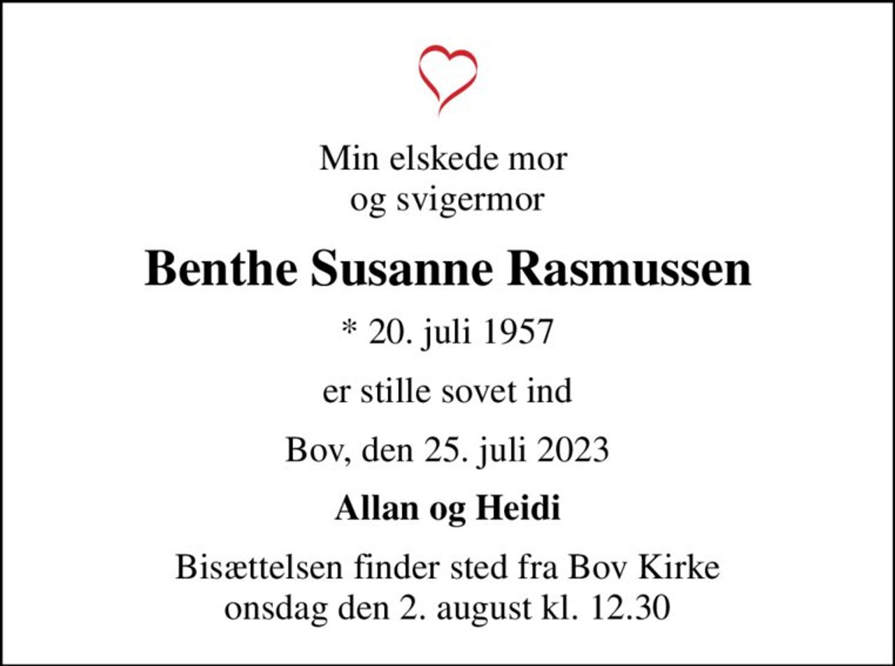 Min elskede mor  og svigermor
Benthe Susanne Rasmussen
* 20. juli 1957
er stille sovet ind
Bov, den 25. juli 2023
Allan og Heidi
Bisættelsen finder sted fra Bov Kirke  onsdag den 2. august kl. 12.30