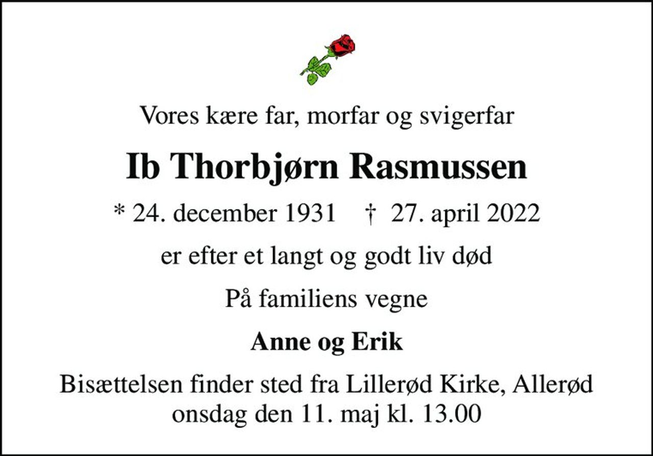 Vores kære far, morfar og svigerfar
Ib Thorbjørn Rasmussen
* 24. december 1931    ✝ 27. april 2022
er efter et langt og godt liv død
På familiens vegne
Anne og Erik
Bisættelsen finder sted fra Lillerød Kirke, Allerød  onsdag den 11. maj kl. 13.00