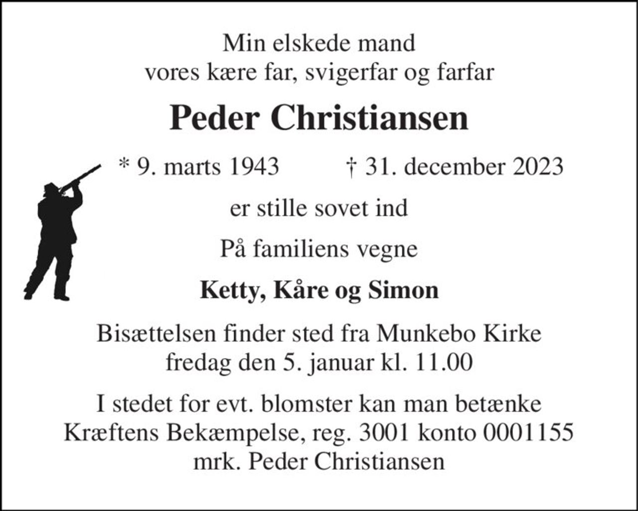 Min elskede mand vores kære far, svigerfar og farfar 
Peder Christiansen 
*​ 9. marts 1943 
†​ 31. december 2023​ 
er stille sovet ind 
På familiens vegne 
Ketty, Kåre og Simon 
Bisættelsen finder sted fra Munkebo Kirke fredag den 5. januar kl. 11.00 
I stedet for evt. blomster kan man betænke Kræftens Bekæmpelse, reg. 3001 konto 0001155 mrk. Peder Christiansen