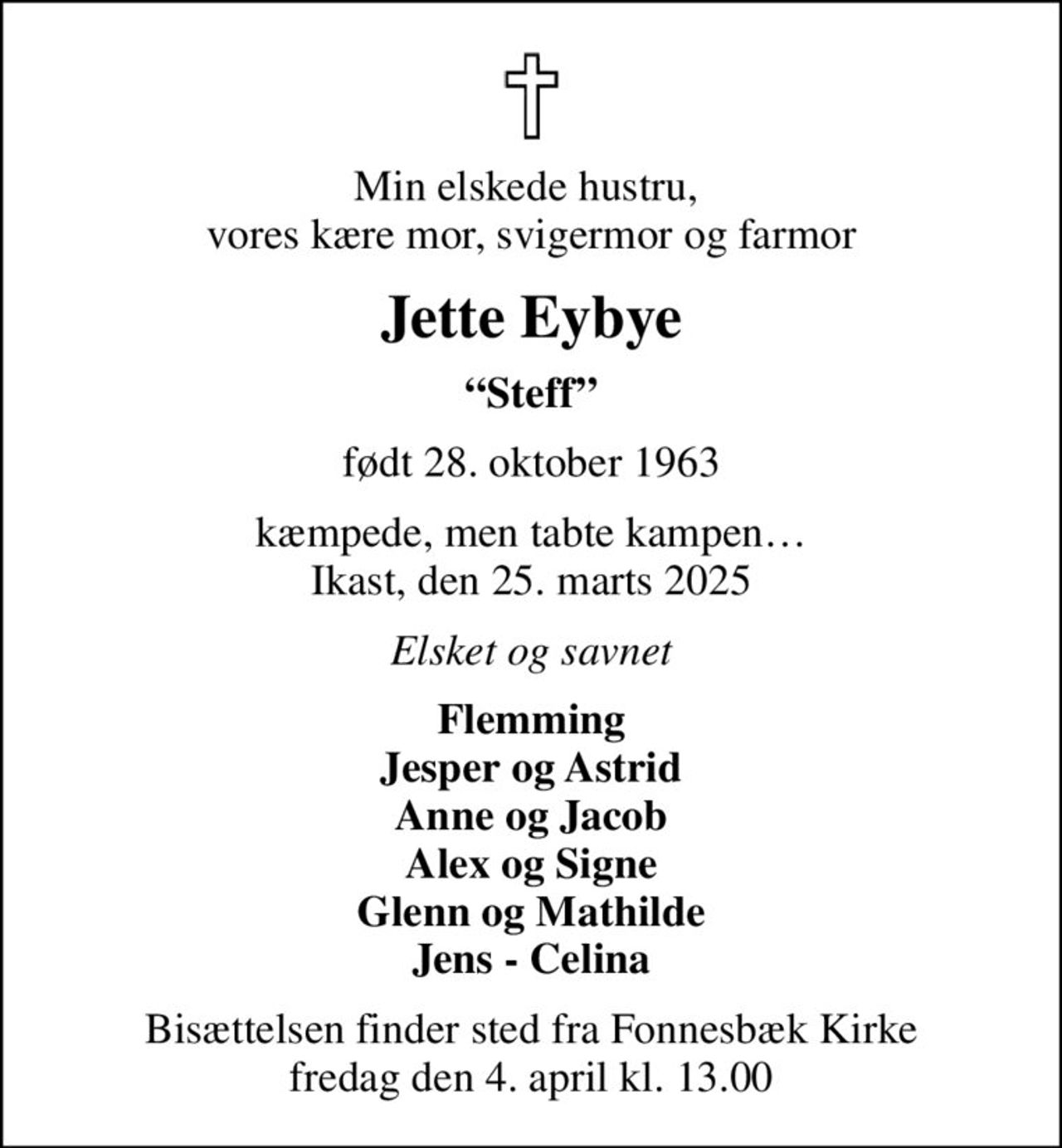 Min elskede hustru,  vores kære mor, svigermor og farmor
Jette Eybye
Steff
født 28. oktober 1963
kæmpede, men tabte kampen Ikast, den 25. marts 2025
Elsket og savnet
Flemming Jesper og Astrid Anne og Jacob Alex og Signe Glenn og Mathilde Jens - Celina
Bisættelsen finder sted fra Fonnesbæk Kirke  fredag den 4. april kl. 13.00