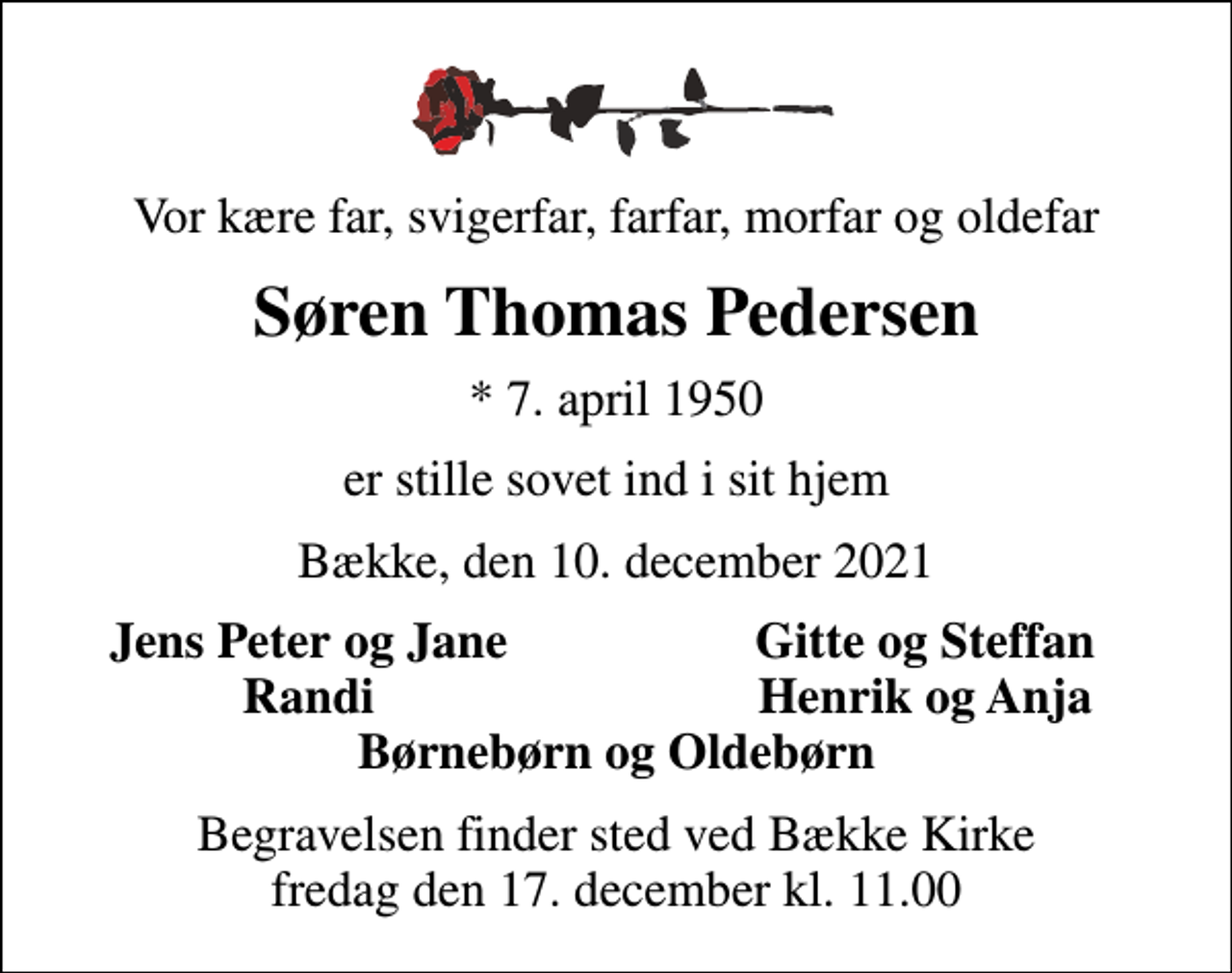 <p>Vor kære far, svigerfar, farfar, morfar og oldefar<br />Søren Thomas Pedersen<br />* 7. april 1950<br />er stille sovet ind i sit hjem<br />Bække, den 10. december 2021<br />Jens Peter og Jane<br />Gitte og Steffan<br />Randi<br />Henrik og Anja<br />Begravelsen finder sted ved Bække Kirke fredag den 17. december kl. 11.00</p>