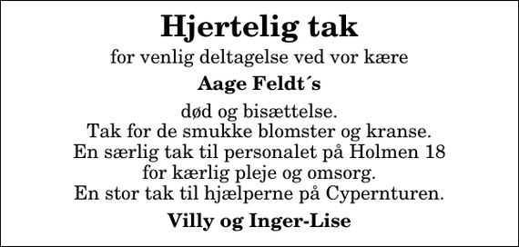 <p>Hjertelig tak<br />for venlig deltagelse ved vor kære<br />Aage Feldt´s<br />død og bisættelse. Tak for de smukke blomster og kranse. En særlig tak til personalet på Holmen 18 for kærlig pleje og omsorg. En stor tak til hjælperne på Cypernturen.<br />Villy og Inger-Lise</p>