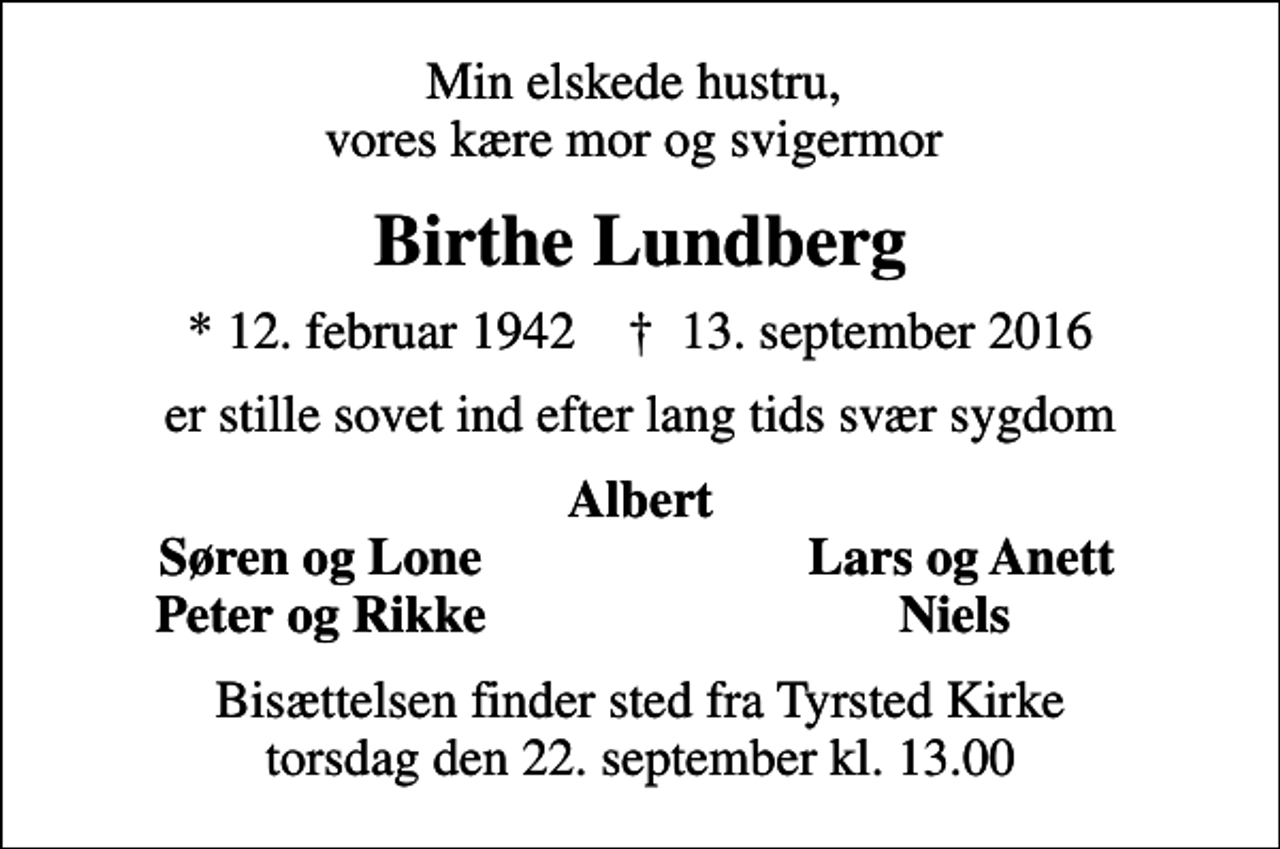 <p>Min elskede hustru, vores kære mor og svigermor<br />Birthe Lundberg<br />* 12. februar 1942 ✝ 13. september 2016<br />er stille sovet ind efter lang tids svær sygdom<br />Albert<br />Søren og Lone<br />Lars og Anett<br />Peter og Rikke<br />Niels<br />Bisættelsen finder sted fra Tyrsted Kirke torsdag den 22. september kl. 13.00</p>