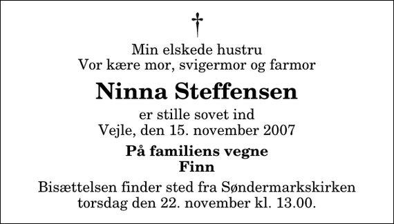 <p>Min elskede hustru Vor kære mor, svigermor og farmor<br />Ninna Steffensen<br />er stille sovet ind Vejle, den 15. november 2007<br />På familiens vegne Finn<br />Bisættelsen finder sted fra Søndermarkskirken torsdag den 22. november kl. 13.00</p>