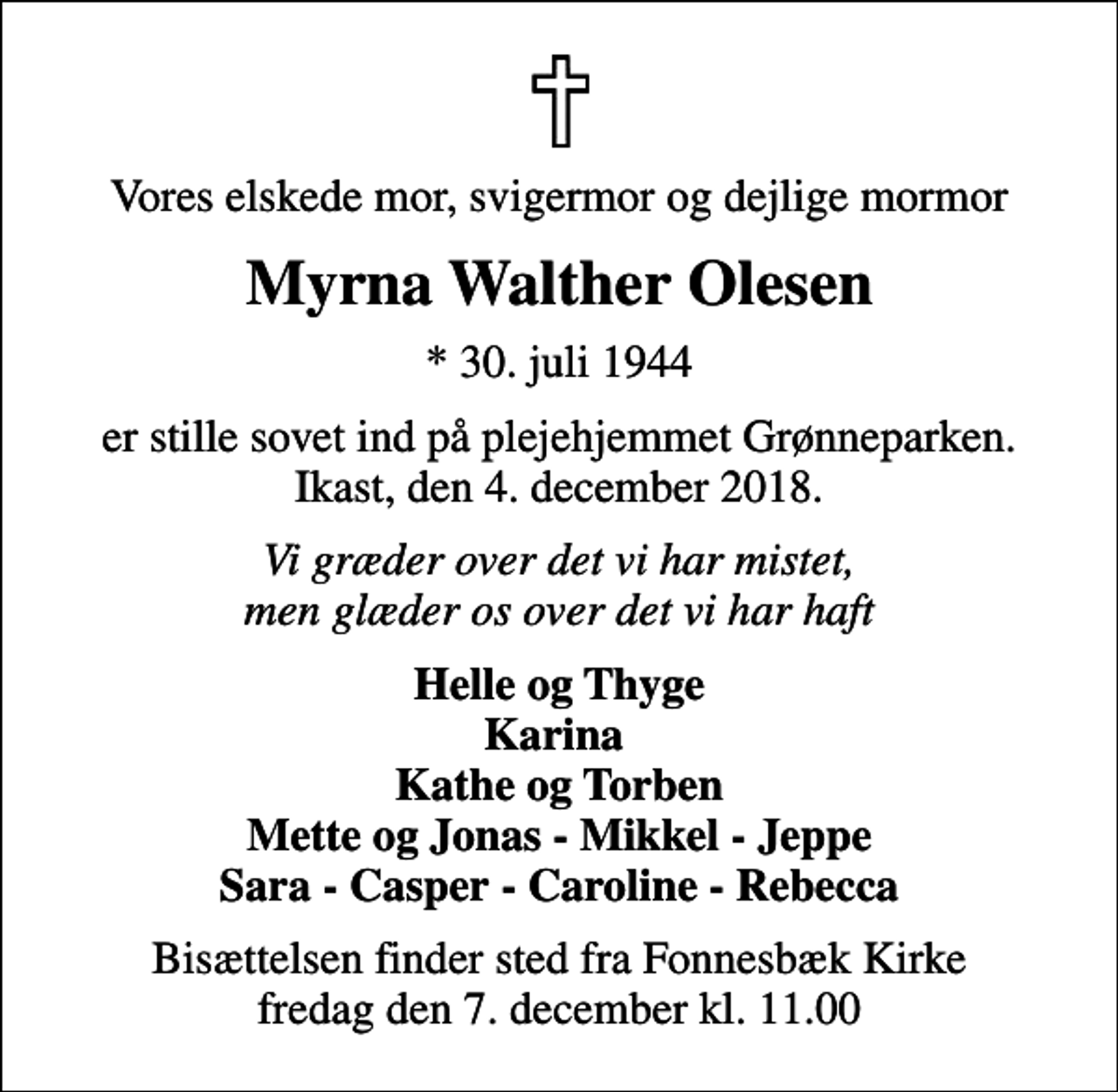 <p>Vores elskede mor, svigermor og dejlige mormor<br />Myrna Walther Olesen<br />* 30. juli 1944<br />er stille sovet ind på plejehjemmet Grønneparken. Ikast, den 4. december 2018.<br />Vi græder over det vi har mistet, men glæder os over det vi har haft<br />Helle og Thyge Karina Kathe og Torben Mette og Jonas - Mikkel - Jeppe Sara - Casper - Caroline - Rebecca<br />Bisættelsen finder sted fra Fonnesbæk Kirke fredag den 7. december kl. 11.00</p>