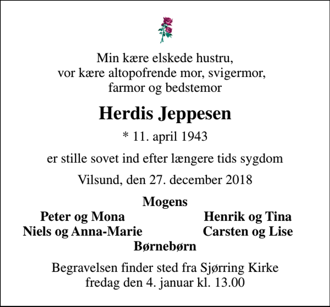 <p>Min kære elskede hustru, vor kære altopofrende mor, svigermor, farmor og bedstemor<br />Herdis Jeppesen<br />* 11. april 1943<br />er stille sovet ind efter længere tids sygdom<br />Vilsund, den 27. december 2018<br />Mogens<br />Peter og Mona<br />Henrik og Tina<br />Niels og Anna-Marie<br />Carsten og Lise<br />Begravelsen finder sted fra Sjørring Kirke fredag den 4. januar kl. 13.00</p>