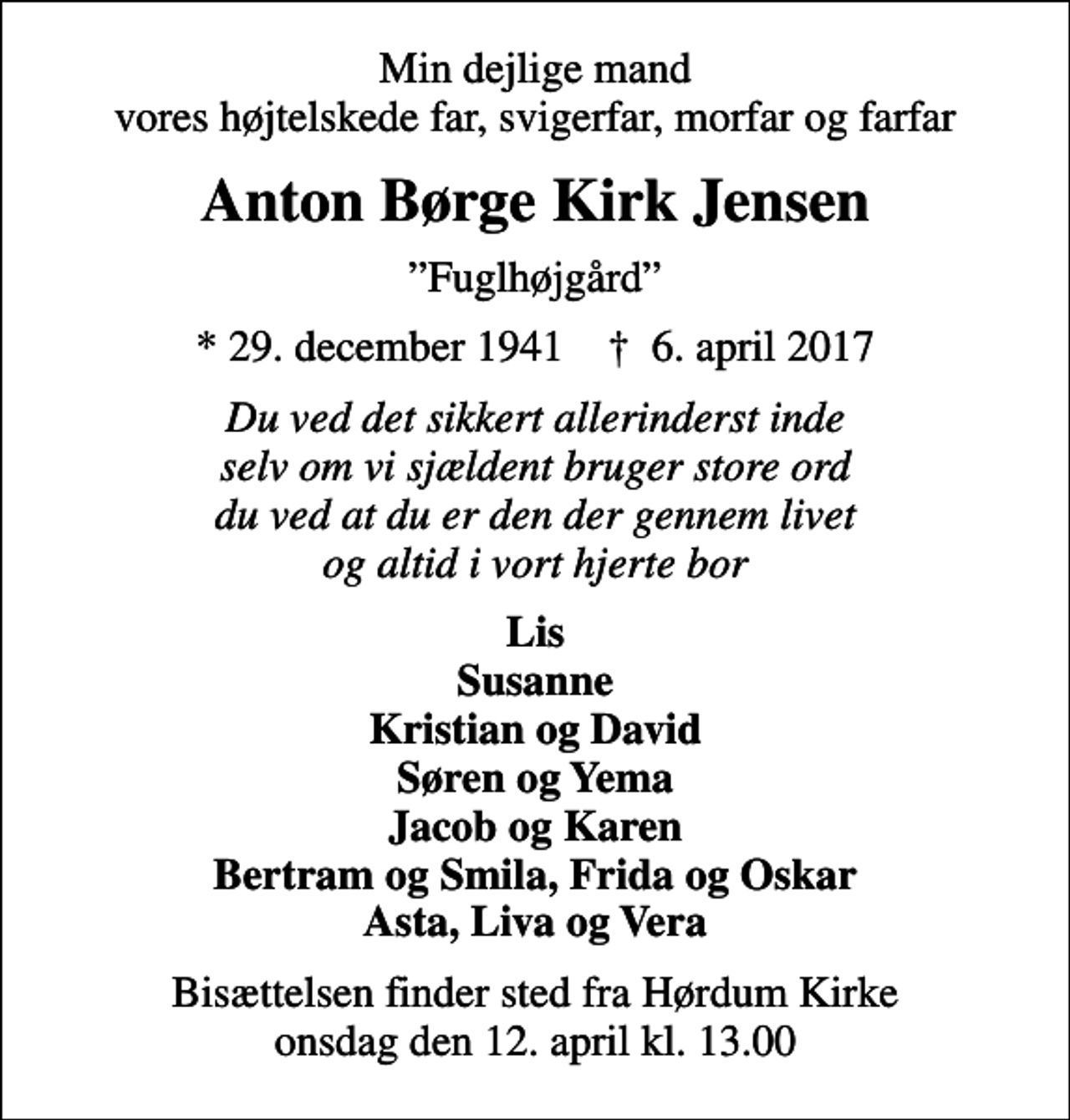 <p>Min dejlige mand vores højtelskede far, svigerfar, morfar og farfar<br />Anton Børge Kirk Jensen<br />Fuglhøjgård<br />* 29. december 1941 ✝ 6. april 2017<br />Du ved det sikkert allerinderst inde selv om vi sjældent bruger store ord du ved at du er den der gennem livet og altid i vort hjerte bor<br />Lis Susanne Kristian og David Søren og Yema Jacob og Karen Bertram og Smila, Frida og Oskar Asta, Liva og Vera<br />Bisættelsen finder sted fra Hørdum Kirke onsdag den 12. april kl. 13.00</p>