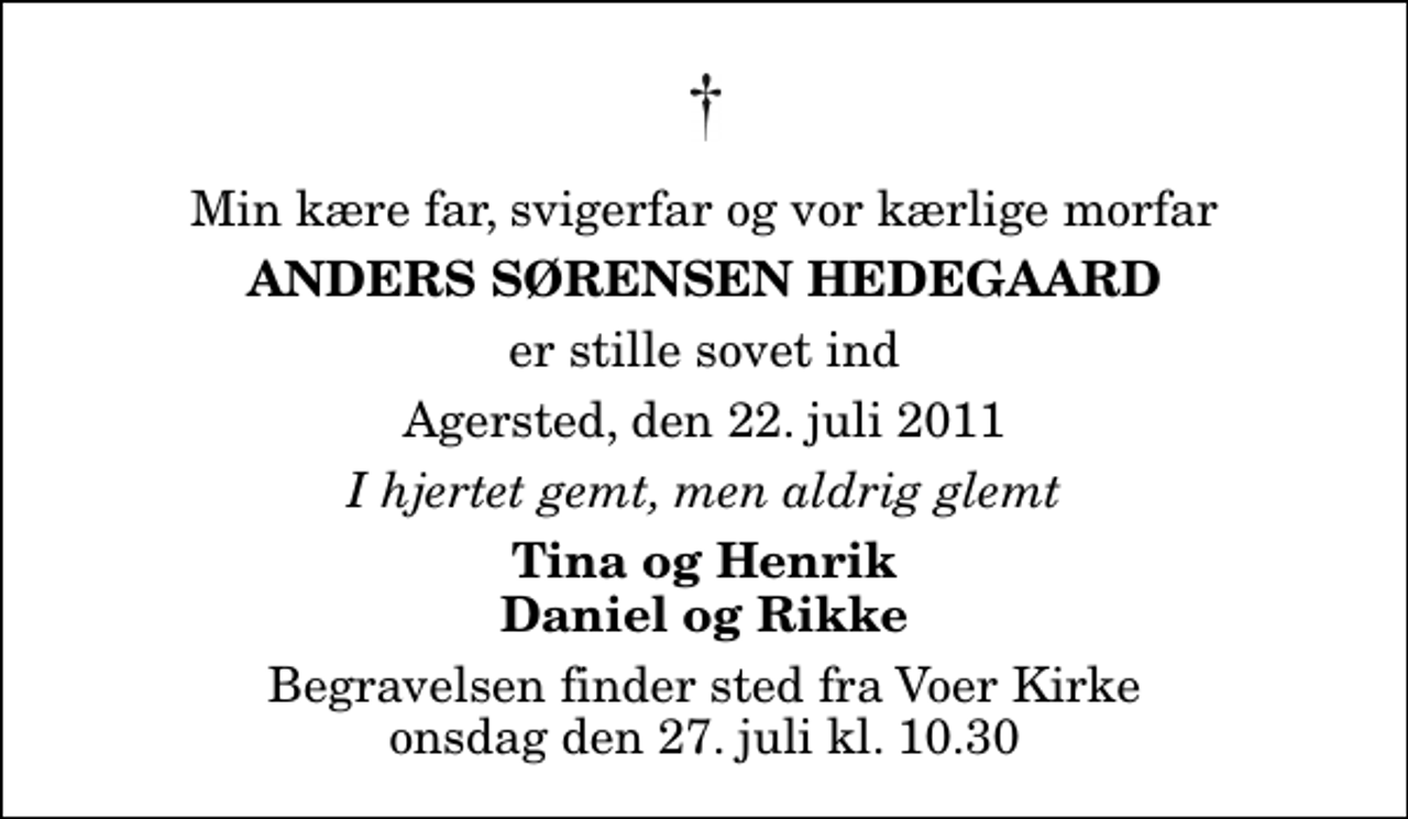 <p>Min kære far, svigerfar og vor kærlige morfar<br />Anders Sørensen Hedegaard<br />er stille sovet ind<br />Agersted, den 22. juli 2011<br />I hjertet gemt, men aldrig glemt<br />Tina og Henrik Daniel og Rikke<br />Begravelsen finder sted fra Voer Kirke onsdag den 27. juli kl. 10.30</p>