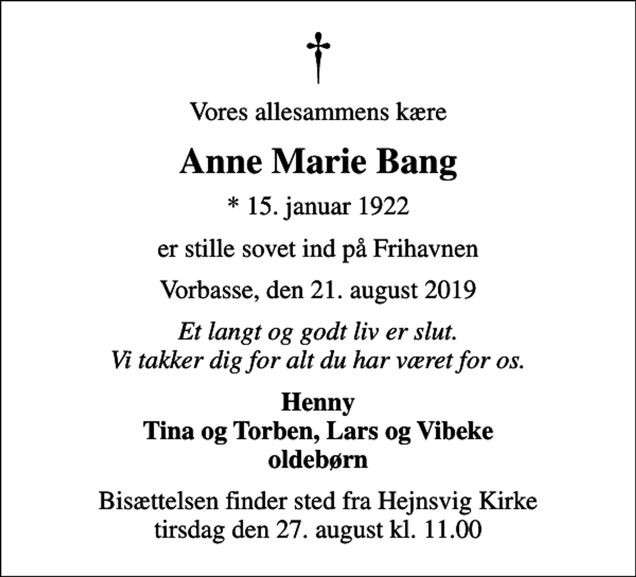 <p>Vores allesammens kære<br />Anne Marie Bang<br />* 15. januar 1922<br />er stille sovet ind på Frihavnen<br />Vorbasse, den 21. august 2019<br />Et langt og godt liv er slut. Vi takker dig for alt du har været for os.<br />Henny Tina og Torben, Lars og Vibeke oldebørn<br />Bisættelsen har fundet sted<br />_______________________ En stor tak til personalet på Frihavnen for kærlig omsorg og pleje</p>