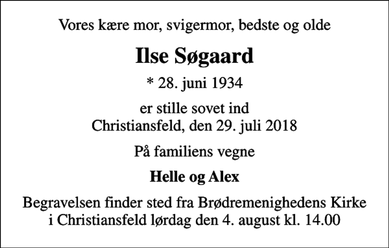 <p>Vores kære mor, svigermor, bedste og olde<br />Ilse Søgaard<br />* 28. juni 1934<br />er stille sovet ind Christiansfeld, den 29. juli 2018<br />På familiens vegne<br />Helle og Alex<br />Begravelsen finder sted fra Brødremenighedens Kirke i Christiansfeld lørdag den 4. august kl. 14.00</p>