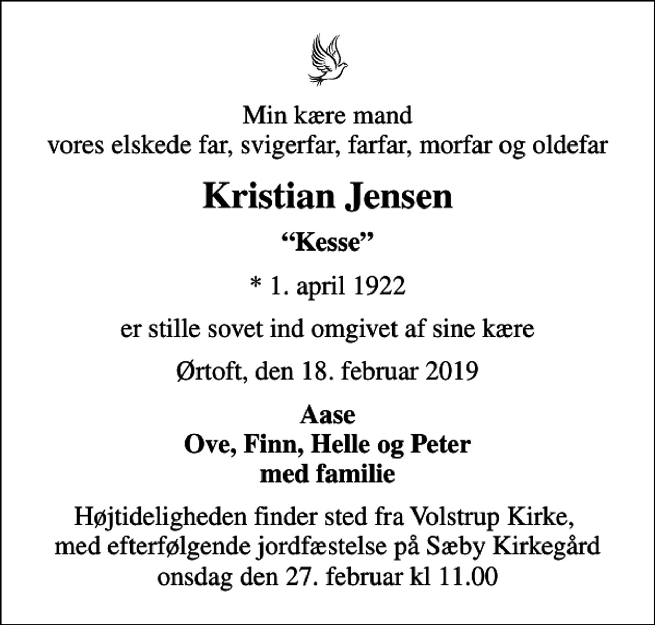 <p>Min kære mand vores elskede far, svigerfar, farfar, morfar og oldefar<br />Kristian Jensen<br />Kesse<br />* 1. april 1922<br />er stille sovet ind omgivet af sine kære<br />Ørtoft, den 18. februar 2019<br />Aase Ove, Finn, Helle og Peter med familie<br />Højtideligheden finder sted fra Volstrup Kirke, med efterfølgende jordfæstelse på Sæby Kirkegård onsdag den 27. februar kl 11.00</p>