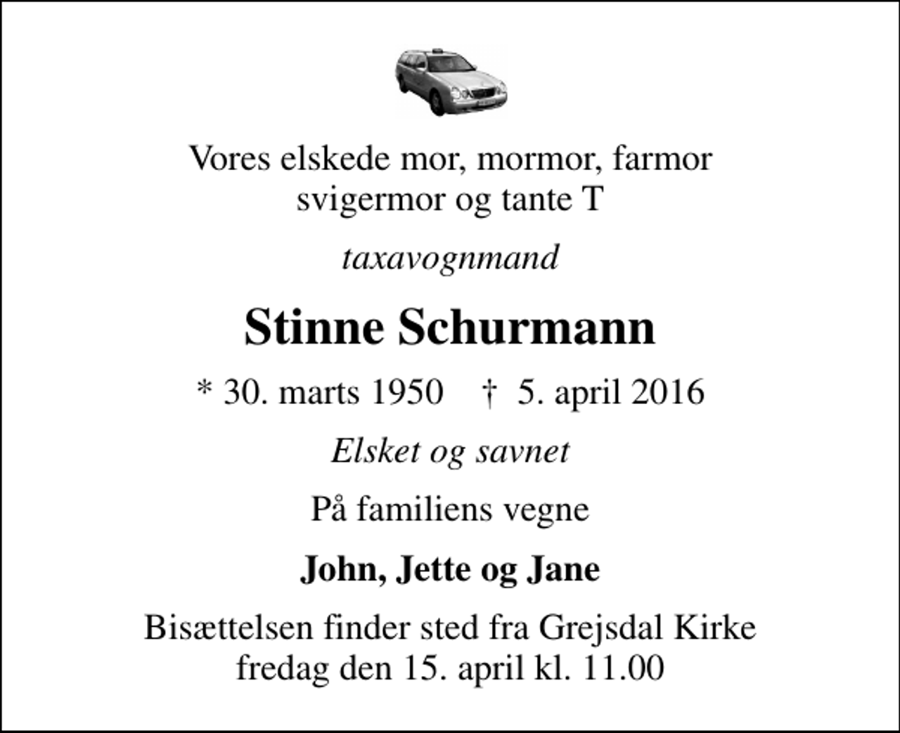 <p>Vores elskede mor, mormor, farmor svigermor og tante T<br />taxavognmand<br />Stinne Schurmann<br />* 30. marts 1950 ✝ 5. april 2016<br />Elsket og savnet<br />På familiens vegne<br />John, Jette og Jane<br />Bisættelsen finder sted fra Grejsdal Kirke fredag den 15. april kl. 11.00</p>