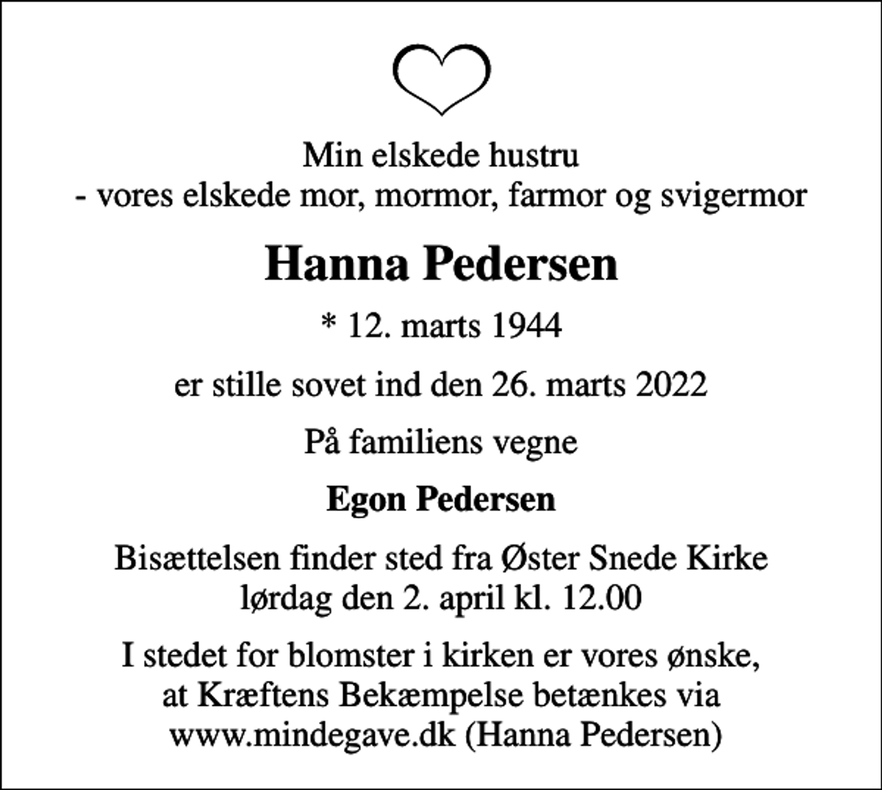 <p>Min elskede hustru - vores elskede mor, mormor, farmor og svigermor<br />Hanna Pedersen<br />* 12. marts 1944<br />er stille sovet ind den 26. marts 2022<br />På familiens vegne<br />Egon Pedersen<br />Bisættelsen finder sted fra Øster Snede Kirke lørdag den 2. april kl. 12.00<br />I stedet for blomster i kirken er vores ønske, at Kræftens Bekæmpelse betænkes via www.mindegave.dk (Hanna Pedersen)</p>